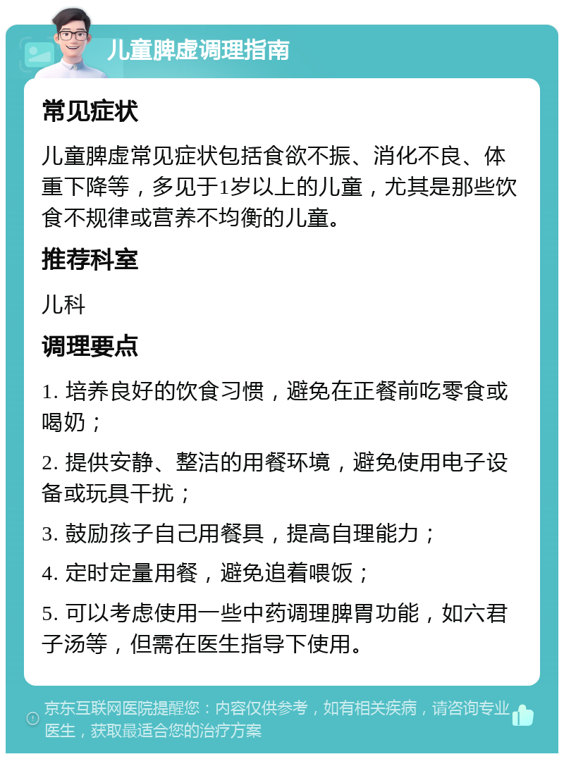 儿童脾虚调理指南 常见症状 儿童脾虚常见症状包括食欲不振、消化不良、体重下降等，多见于1岁以上的儿童，尤其是那些饮食不规律或营养不均衡的儿童。 推荐科室 儿科 调理要点 1. 培养良好的饮食习惯，避免在正餐前吃零食或喝奶； 2. 提供安静、整洁的用餐环境，避免使用电子设备或玩具干扰； 3. 鼓励孩子自己用餐具，提高自理能力； 4. 定时定量用餐，避免追着喂饭； 5. 可以考虑使用一些中药调理脾胃功能，如六君子汤等，但需在医生指导下使用。