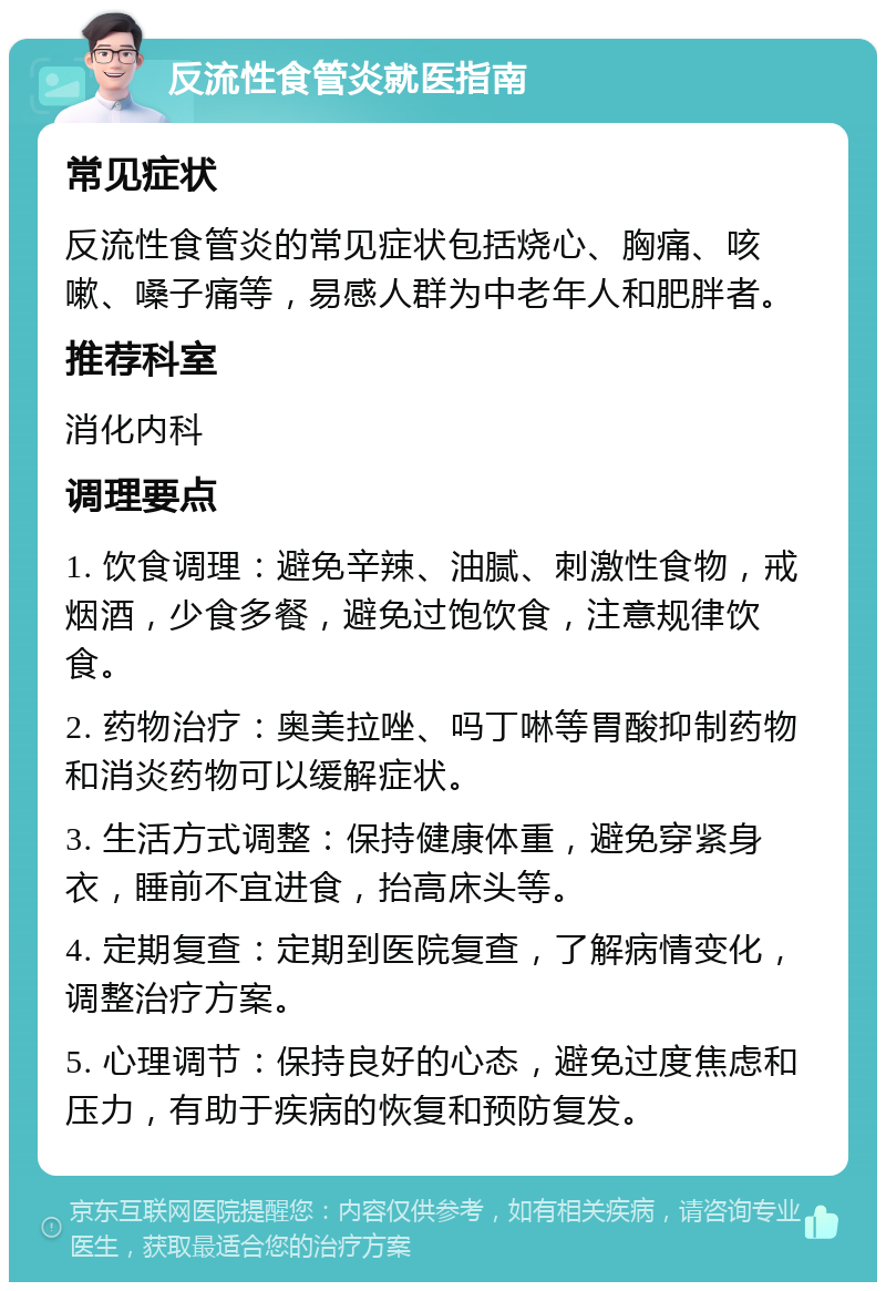 反流性食管炎就医指南 常见症状 反流性食管炎的常见症状包括烧心、胸痛、咳嗽、嗓子痛等，易感人群为中老年人和肥胖者。 推荐科室 消化内科 调理要点 1. 饮食调理：避免辛辣、油腻、刺激性食物，戒烟酒，少食多餐，避免过饱饮食，注意规律饮食。 2. 药物治疗：奥美拉唑、吗丁啉等胃酸抑制药物和消炎药物可以缓解症状。 3. 生活方式调整：保持健康体重，避免穿紧身衣，睡前不宜进食，抬高床头等。 4. 定期复查：定期到医院复查，了解病情变化，调整治疗方案。 5. 心理调节：保持良好的心态，避免过度焦虑和压力，有助于疾病的恢复和预防复发。