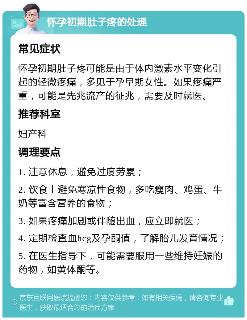 怀孕初期肚子疼的处理 常见症状 怀孕初期肚子疼可能是由于体内激素水平变化引起的轻微疼痛，多见于孕早期女性。如果疼痛严重，可能是先兆流产的征兆，需要及时就医。 推荐科室 妇产科 调理要点 1. 注意休息，避免过度劳累； 2. 饮食上避免寒凉性食物，多吃瘦肉、鸡蛋、牛奶等富含营养的食物； 3. 如果疼痛加剧或伴随出血，应立即就医； 4. 定期检查血hcg及孕酮值，了解胎儿发育情况； 5. 在医生指导下，可能需要服用一些维持妊娠的药物，如黄体酮等。