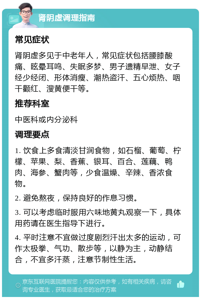 肾阴虚调理指南 常见症状 肾阴虚多见于中老年人，常见症状包括腰膝酸痛、眩晕耳鸣、失眠多梦、男子遗精早泄、女子经少经闭、形体消瘦、潮热盗汗、五心烦热、咽干颧红、溲黄便干等。 推荐科室 中医科或内分泌科 调理要点 1. 饮食上多食清淡甘润食物，如石榴、葡萄、柠檬、苹果、梨、香蕉、银耳、百合、莲藕、鸭肉、海参、蟹肉等，少食温燥、辛辣、香浓食物。 2. 避免熬夜，保持良好的作息习惯。 3. 可以考虑临时服用六味地黄丸观察一下，具体用药请在医生指导下进行。 4. 平时注意不宜做过度剧烈汗出太多的运动，可作太极拳、气功、散步等，以静为主，动静结合，不宜多汗蒸，注意节制性生活。