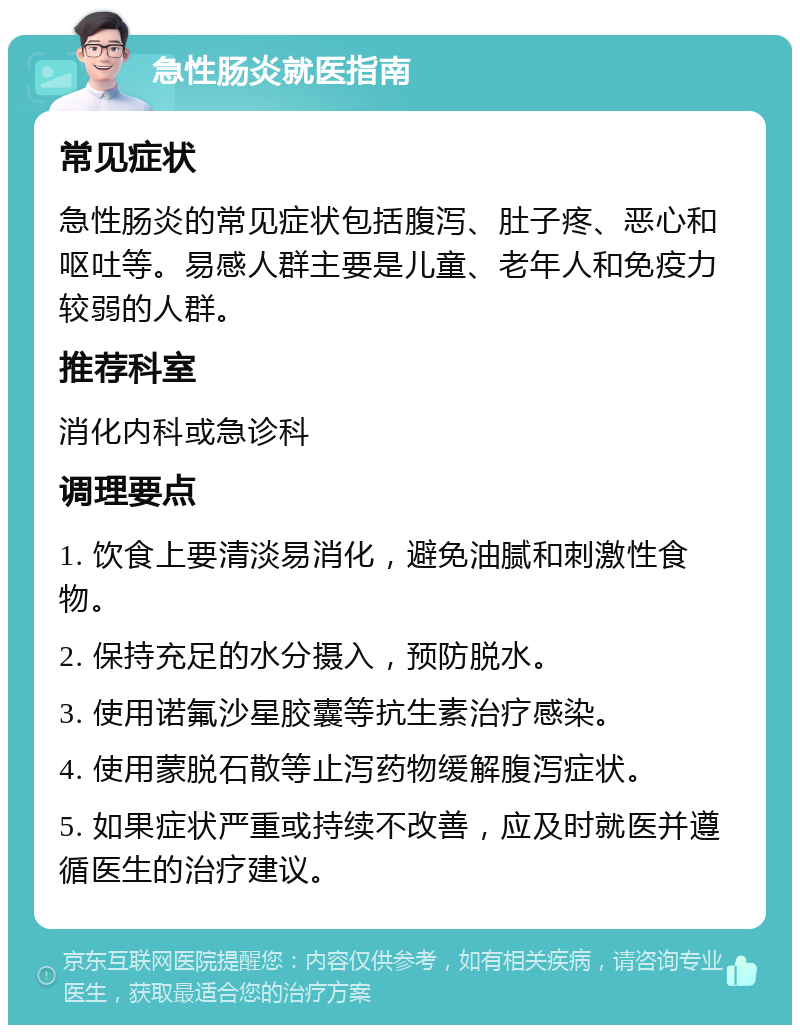 急性肠炎就医指南 常见症状 急性肠炎的常见症状包括腹泻、肚子疼、恶心和呕吐等。易感人群主要是儿童、老年人和免疫力较弱的人群。 推荐科室 消化内科或急诊科 调理要点 1. 饮食上要清淡易消化，避免油腻和刺激性食物。 2. 保持充足的水分摄入，预防脱水。 3. 使用诺氟沙星胶囊等抗生素治疗感染。 4. 使用蒙脱石散等止泻药物缓解腹泻症状。 5. 如果症状严重或持续不改善，应及时就医并遵循医生的治疗建议。