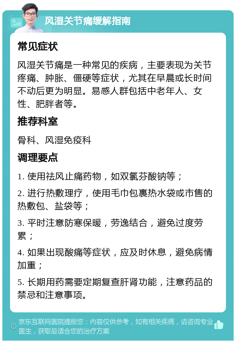 风湿关节痛缓解指南 常见症状 风湿关节痛是一种常见的疾病，主要表现为关节疼痛、肿胀、僵硬等症状，尤其在早晨或长时间不动后更为明显。易感人群包括中老年人、女性、肥胖者等。 推荐科室 骨科、风湿免疫科 调理要点 1. 使用祛风止痛药物，如双氯芬酸钠等； 2. 进行热敷理疗，使用毛巾包裹热水袋或市售的热敷包、盐袋等； 3. 平时注意防寒保暖，劳逸结合，避免过度劳累； 4. 如果出现酸痛等症状，应及时休息，避免病情加重； 5. 长期用药需要定期复查肝肾功能，注意药品的禁忌和注意事项。