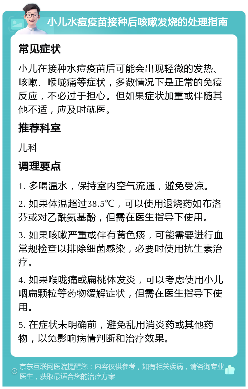 小儿水痘疫苗接种后咳嗽发烧的处理指南 常见症状 小儿在接种水痘疫苗后可能会出现轻微的发热、咳嗽、喉咙痛等症状，多数情况下是正常的免疫反应，不必过于担心。但如果症状加重或伴随其他不适，应及时就医。 推荐科室 儿科 调理要点 1. 多喝温水，保持室内空气流通，避免受凉。 2. 如果体温超过38.5℃，可以使用退烧药如布洛芬或对乙酰氨基酚，但需在医生指导下使用。 3. 如果咳嗽严重或伴有黄色痰，可能需要进行血常规检查以排除细菌感染，必要时使用抗生素治疗。 4. 如果喉咙痛或扁桃体发炎，可以考虑使用小儿咽扁颗粒等药物缓解症状，但需在医生指导下使用。 5. 在症状未明确前，避免乱用消炎药或其他药物，以免影响病情判断和治疗效果。