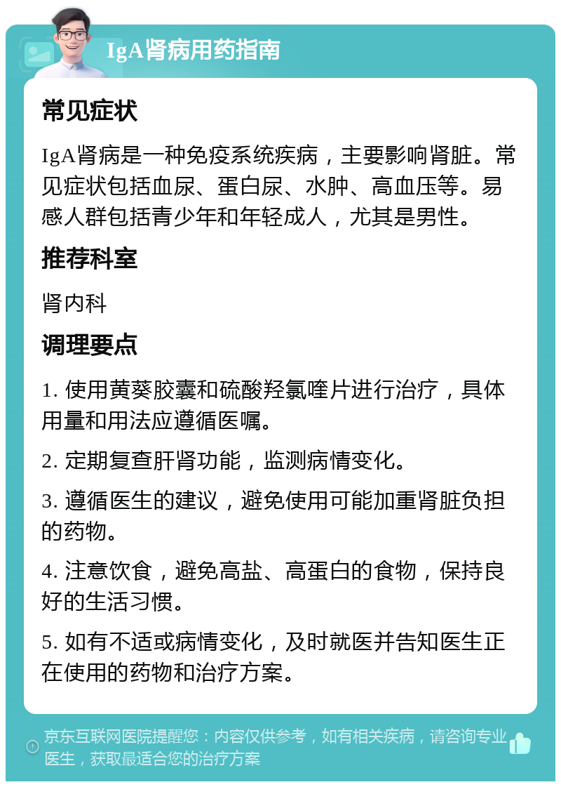 IgA肾病用药指南 常见症状 IgA肾病是一种免疫系统疾病，主要影响肾脏。常见症状包括血尿、蛋白尿、水肿、高血压等。易感人群包括青少年和年轻成人，尤其是男性。 推荐科室 肾内科 调理要点 1. 使用黄葵胶囊和硫酸羟氯喹片进行治疗，具体用量和用法应遵循医嘱。 2. 定期复查肝肾功能，监测病情变化。 3. 遵循医生的建议，避免使用可能加重肾脏负担的药物。 4. 注意饮食，避免高盐、高蛋白的食物，保持良好的生活习惯。 5. 如有不适或病情变化，及时就医并告知医生正在使用的药物和治疗方案。