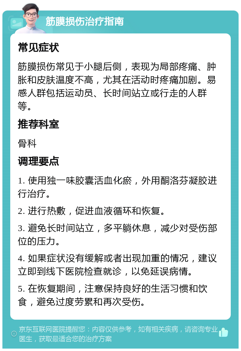 筋膜损伤治疗指南 常见症状 筋膜损伤常见于小腿后侧，表现为局部疼痛、肿胀和皮肤温度不高，尤其在活动时疼痛加剧。易感人群包括运动员、长时间站立或行走的人群等。 推荐科室 骨科 调理要点 1. 使用独一味胶囊活血化瘀，外用酮洛芬凝胶进行治疗。 2. 进行热敷，促进血液循环和恢复。 3. 避免长时间站立，多平躺休息，减少对受伤部位的压力。 4. 如果症状没有缓解或者出现加重的情况，建议立即到线下医院检查就诊，以免延误病情。 5. 在恢复期间，注意保持良好的生活习惯和饮食，避免过度劳累和再次受伤。