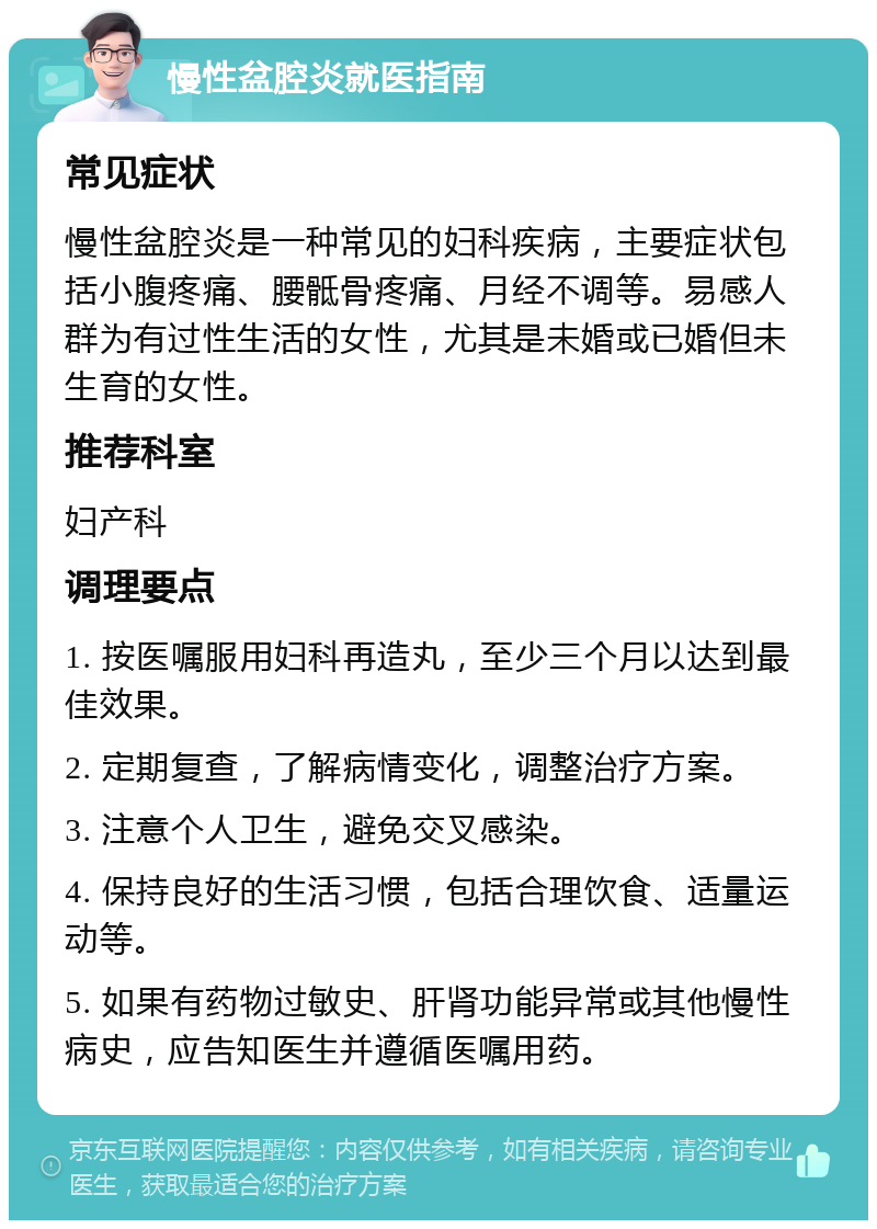 慢性盆腔炎就医指南 常见症状 慢性盆腔炎是一种常见的妇科疾病，主要症状包括小腹疼痛、腰骶骨疼痛、月经不调等。易感人群为有过性生活的女性，尤其是未婚或已婚但未生育的女性。 推荐科室 妇产科 调理要点 1. 按医嘱服用妇科再造丸，至少三个月以达到最佳效果。 2. 定期复查，了解病情变化，调整治疗方案。 3. 注意个人卫生，避免交叉感染。 4. 保持良好的生活习惯，包括合理饮食、适量运动等。 5. 如果有药物过敏史、肝肾功能异常或其他慢性病史，应告知医生并遵循医嘱用药。