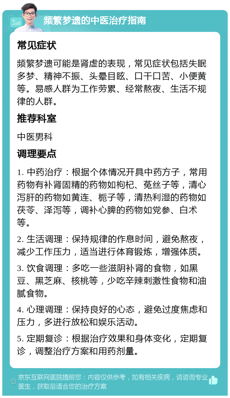 频繁梦遗的中医治疗指南 常见症状 频繁梦遗可能是肾虚的表现，常见症状包括失眠多梦、精神不振、头晕目眩、口干口苦、小便黄等。易感人群为工作劳累、经常熬夜、生活不规律的人群。 推荐科室 中医男科 调理要点 1. 中药治疗：根据个体情况开具中药方子，常用药物有补肾固精的药物如枸杞、菟丝子等，清心泻肝的药物如黄连、栀子等，清热利湿的药物如茯苓、泽泻等，调补心脾的药物如党参、白术等。 2. 生活调理：保持规律的作息时间，避免熬夜，减少工作压力，适当进行体育锻炼，增强体质。 3. 饮食调理：多吃一些滋阴补肾的食物，如黑豆、黑芝麻、核桃等，少吃辛辣刺激性食物和油腻食物。 4. 心理调理：保持良好的心态，避免过度焦虑和压力，多进行放松和娱乐活动。 5. 定期复诊：根据治疗效果和身体变化，定期复诊，调整治疗方案和用药剂量。