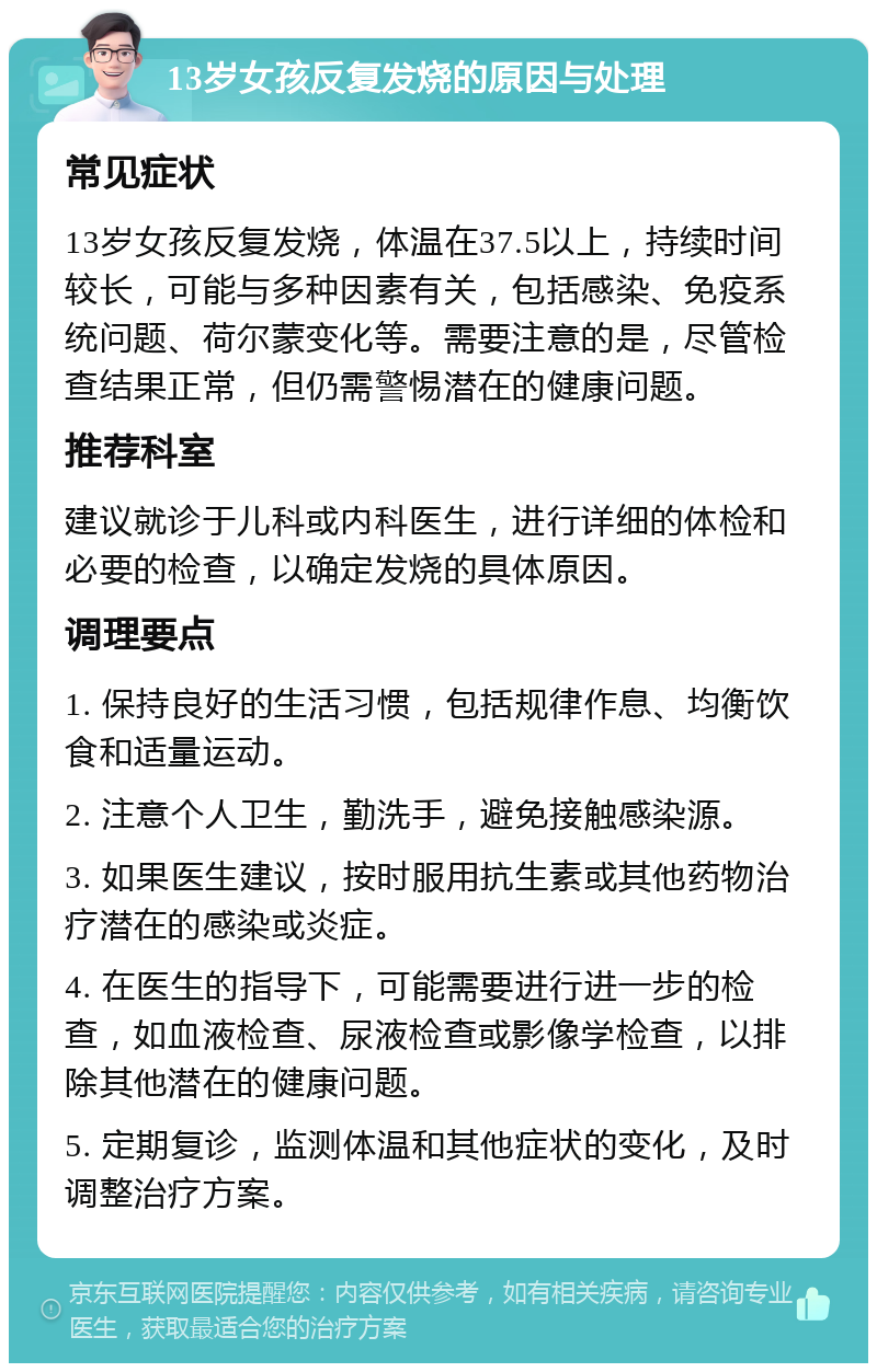 13岁女孩反复发烧的原因与处理 常见症状 13岁女孩反复发烧，体温在37.5以上，持续时间较长，可能与多种因素有关，包括感染、免疫系统问题、荷尔蒙变化等。需要注意的是，尽管检查结果正常，但仍需警惕潜在的健康问题。 推荐科室 建议就诊于儿科或内科医生，进行详细的体检和必要的检查，以确定发烧的具体原因。 调理要点 1. 保持良好的生活习惯，包括规律作息、均衡饮食和适量运动。 2. 注意个人卫生，勤洗手，避免接触感染源。 3. 如果医生建议，按时服用抗生素或其他药物治疗潜在的感染或炎症。 4. 在医生的指导下，可能需要进行进一步的检查，如血液检查、尿液检查或影像学检查，以排除其他潜在的健康问题。 5. 定期复诊，监测体温和其他症状的变化，及时调整治疗方案。