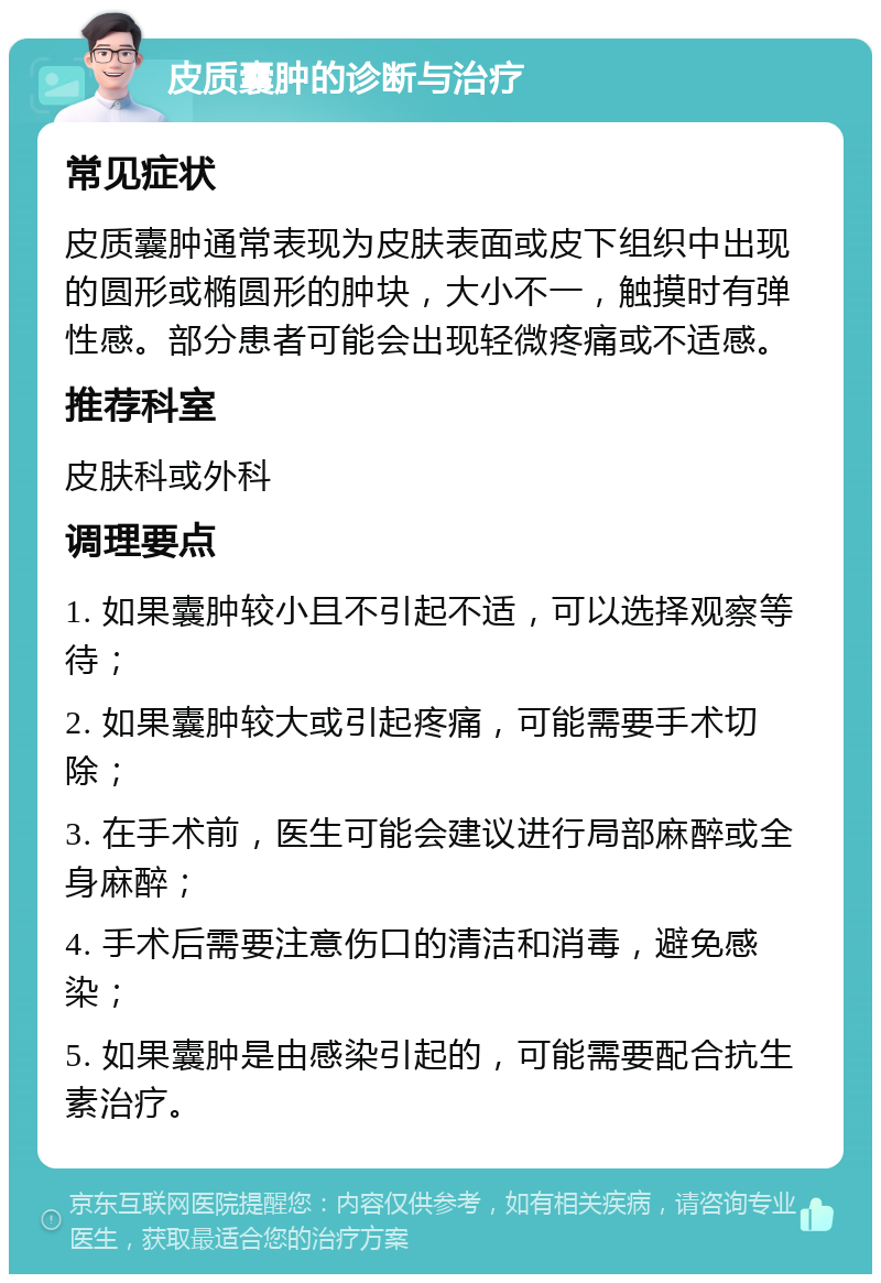 皮质囊肿的诊断与治疗 常见症状 皮质囊肿通常表现为皮肤表面或皮下组织中出现的圆形或椭圆形的肿块，大小不一，触摸时有弹性感。部分患者可能会出现轻微疼痛或不适感。 推荐科室 皮肤科或外科 调理要点 1. 如果囊肿较小且不引起不适，可以选择观察等待； 2. 如果囊肿较大或引起疼痛，可能需要手术切除； 3. 在手术前，医生可能会建议进行局部麻醉或全身麻醉； 4. 手术后需要注意伤口的清洁和消毒，避免感染； 5. 如果囊肿是由感染引起的，可能需要配合抗生素治疗。