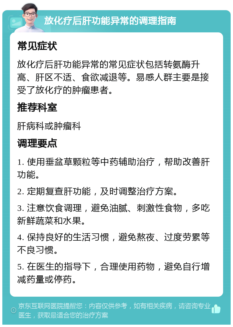 放化疗后肝功能异常的调理指南 常见症状 放化疗后肝功能异常的常见症状包括转氨酶升高、肝区不适、食欲减退等。易感人群主要是接受了放化疗的肿瘤患者。 推荐科室 肝病科或肿瘤科 调理要点 1. 使用垂盆草颗粒等中药辅助治疗，帮助改善肝功能。 2. 定期复查肝功能，及时调整治疗方案。 3. 注意饮食调理，避免油腻、刺激性食物，多吃新鲜蔬菜和水果。 4. 保持良好的生活习惯，避免熬夜、过度劳累等不良习惯。 5. 在医生的指导下，合理使用药物，避免自行增减药量或停药。