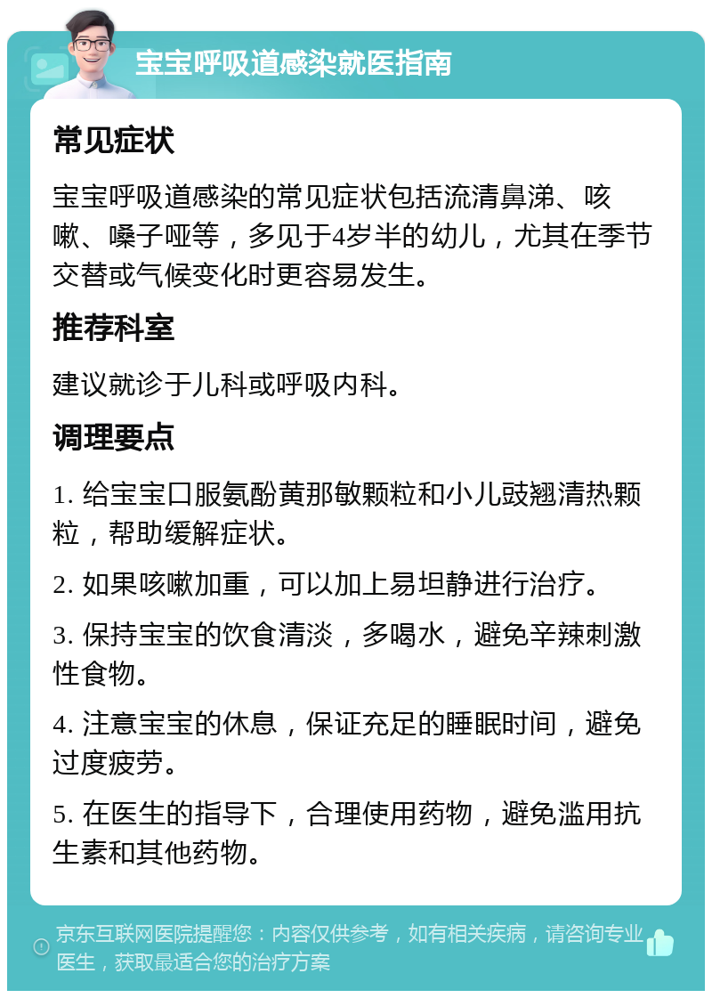 宝宝呼吸道感染就医指南 常见症状 宝宝呼吸道感染的常见症状包括流清鼻涕、咳嗽、嗓子哑等，多见于4岁半的幼儿，尤其在季节交替或气候变化时更容易发生。 推荐科室 建议就诊于儿科或呼吸内科。 调理要点 1. 给宝宝口服氨酚黄那敏颗粒和小儿豉翘清热颗粒，帮助缓解症状。 2. 如果咳嗽加重，可以加上易坦静进行治疗。 3. 保持宝宝的饮食清淡，多喝水，避免辛辣刺激性食物。 4. 注意宝宝的休息，保证充足的睡眠时间，避免过度疲劳。 5. 在医生的指导下，合理使用药物，避免滥用抗生素和其他药物。