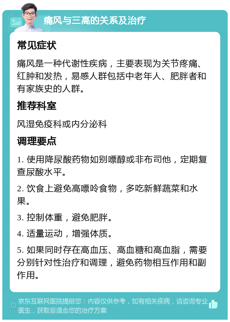 痛风与三高的关系及治疗 常见症状 痛风是一种代谢性疾病，主要表现为关节疼痛、红肿和发热，易感人群包括中老年人、肥胖者和有家族史的人群。 推荐科室 风湿免疫科或内分泌科 调理要点 1. 使用降尿酸药物如别嘌醇或非布司他，定期复查尿酸水平。 2. 饮食上避免高嘌呤食物，多吃新鲜蔬菜和水果。 3. 控制体重，避免肥胖。 4. 适量运动，增强体质。 5. 如果同时存在高血压、高血糖和高血脂，需要分别针对性治疗和调理，避免药物相互作用和副作用。