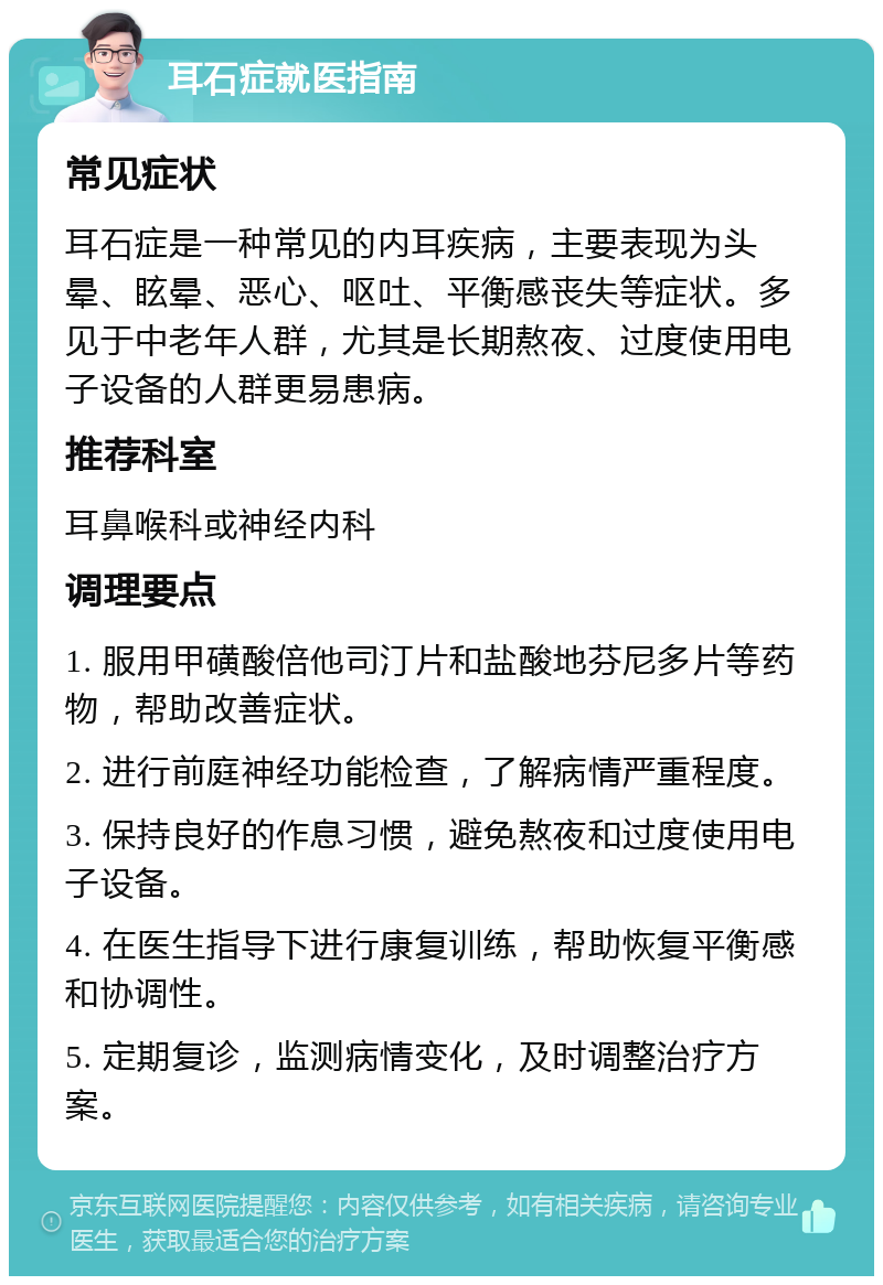 耳石症就医指南 常见症状 耳石症是一种常见的内耳疾病，主要表现为头晕、眩晕、恶心、呕吐、平衡感丧失等症状。多见于中老年人群，尤其是长期熬夜、过度使用电子设备的人群更易患病。 推荐科室 耳鼻喉科或神经内科 调理要点 1. 服用甲磺酸倍他司汀片和盐酸地芬尼多片等药物，帮助改善症状。 2. 进行前庭神经功能检查，了解病情严重程度。 3. 保持良好的作息习惯，避免熬夜和过度使用电子设备。 4. 在医生指导下进行康复训练，帮助恢复平衡感和协调性。 5. 定期复诊，监测病情变化，及时调整治疗方案。