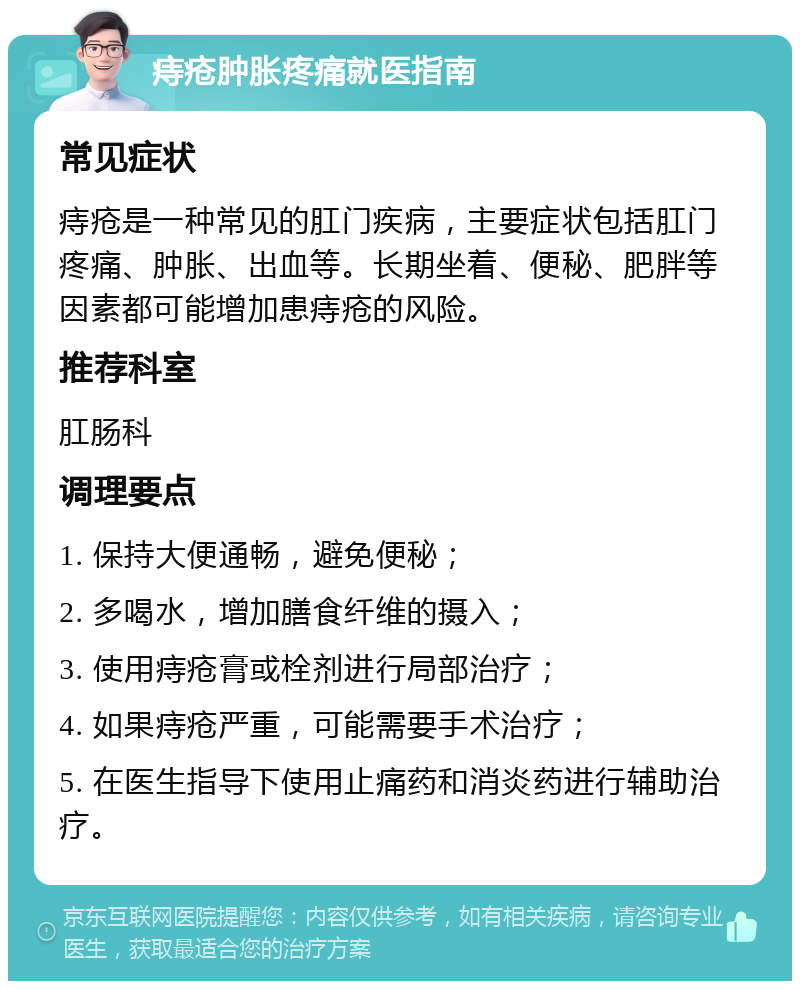 痔疮肿胀疼痛就医指南 常见症状 痔疮是一种常见的肛门疾病，主要症状包括肛门疼痛、肿胀、出血等。长期坐着、便秘、肥胖等因素都可能增加患痔疮的风险。 推荐科室 肛肠科 调理要点 1. 保持大便通畅，避免便秘； 2. 多喝水，增加膳食纤维的摄入； 3. 使用痔疮膏或栓剂进行局部治疗； 4. 如果痔疮严重，可能需要手术治疗； 5. 在医生指导下使用止痛药和消炎药进行辅助治疗。