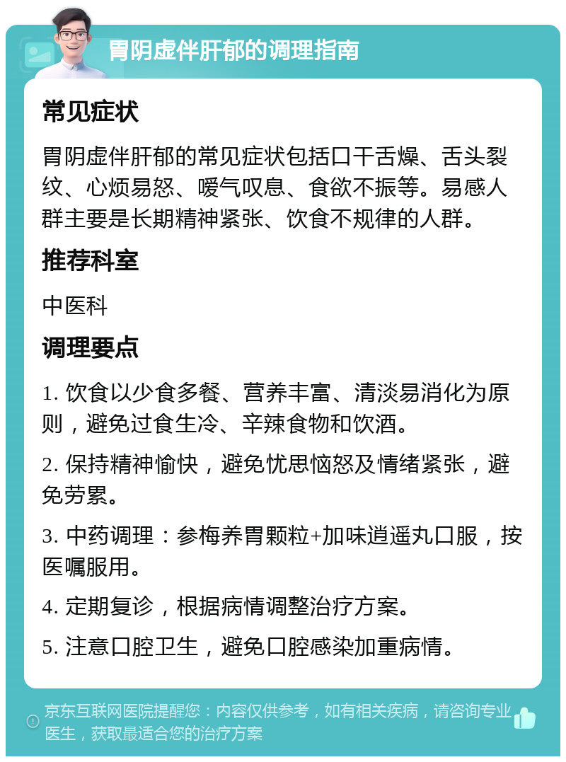 胃阴虚伴肝郁的调理指南 常见症状 胃阴虚伴肝郁的常见症状包括口干舌燥、舌头裂纹、心烦易怒、嗳气叹息、食欲不振等。易感人群主要是长期精神紧张、饮食不规律的人群。 推荐科室 中医科 调理要点 1. 饮食以少食多餐、营养丰富、清淡易消化为原则，避免过食生冷、辛辣食物和饮酒。 2. 保持精神愉快，避免忧思恼怒及情绪紧张，避免劳累。 3. 中药调理：参梅养胃颗粒+加味逍遥丸口服，按医嘱服用。 4. 定期复诊，根据病情调整治疗方案。 5. 注意口腔卫生，避免口腔感染加重病情。