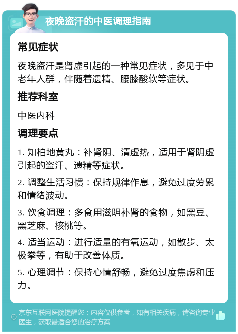 夜晚盗汗的中医调理指南 常见症状 夜晚盗汗是肾虚引起的一种常见症状，多见于中老年人群，伴随着遗精、腰膝酸软等症状。 推荐科室 中医内科 调理要点 1. 知柏地黄丸：补肾阴、清虚热，适用于肾阴虚引起的盗汗、遗精等症状。 2. 调整生活习惯：保持规律作息，避免过度劳累和情绪波动。 3. 饮食调理：多食用滋阴补肾的食物，如黑豆、黑芝麻、核桃等。 4. 适当运动：进行适量的有氧运动，如散步、太极拳等，有助于改善体质。 5. 心理调节：保持心情舒畅，避免过度焦虑和压力。