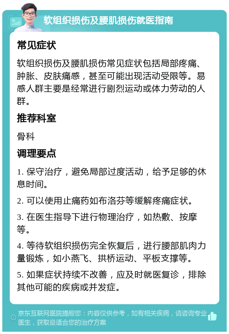 软组织损伤及腰肌损伤就医指南 常见症状 软组织损伤及腰肌损伤常见症状包括局部疼痛、肿胀、皮肤痛感，甚至可能出现活动受限等。易感人群主要是经常进行剧烈运动或体力劳动的人群。 推荐科室 骨科 调理要点 1. 保守治疗，避免局部过度活动，给予足够的休息时间。 2. 可以使用止痛药如布洛芬等缓解疼痛症状。 3. 在医生指导下进行物理治疗，如热敷、按摩等。 4. 等待软组织损伤完全恢复后，进行腰部肌肉力量锻炼，如小燕飞、拱桥运动、平板支撑等。 5. 如果症状持续不改善，应及时就医复诊，排除其他可能的疾病或并发症。