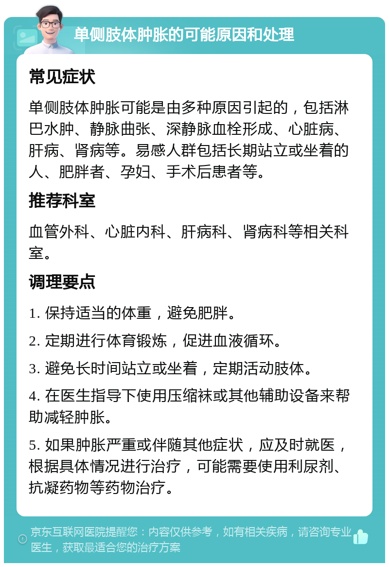 单侧肢体肿胀的可能原因和处理 常见症状 单侧肢体肿胀可能是由多种原因引起的，包括淋巴水肿、静脉曲张、深静脉血栓形成、心脏病、肝病、肾病等。易感人群包括长期站立或坐着的人、肥胖者、孕妇、手术后患者等。 推荐科室 血管外科、心脏内科、肝病科、肾病科等相关科室。 调理要点 1. 保持适当的体重，避免肥胖。 2. 定期进行体育锻炼，促进血液循环。 3. 避免长时间站立或坐着，定期活动肢体。 4. 在医生指导下使用压缩袜或其他辅助设备来帮助减轻肿胀。 5. 如果肿胀严重或伴随其他症状，应及时就医，根据具体情况进行治疗，可能需要使用利尿剂、抗凝药物等药物治疗。