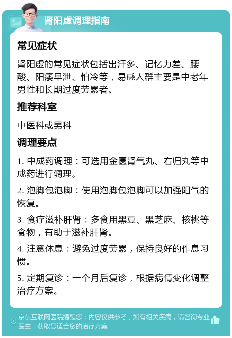 肾阳虚调理指南 常见症状 肾阳虚的常见症状包括出汗多、记忆力差、腰酸、阳痿早泄、怕冷等，易感人群主要是中老年男性和长期过度劳累者。 推荐科室 中医科或男科 调理要点 1. 中成药调理：可选用金匮肾气丸、右归丸等中成药进行调理。 2. 泡脚包泡脚：使用泡脚包泡脚可以加强阳气的恢复。 3. 食疗滋补肝肾：多食用黑豆、黑芝麻、核桃等食物，有助于滋补肝肾。 4. 注意休息：避免过度劳累，保持良好的作息习惯。 5. 定期复诊：一个月后复诊，根据病情变化调整治疗方案。