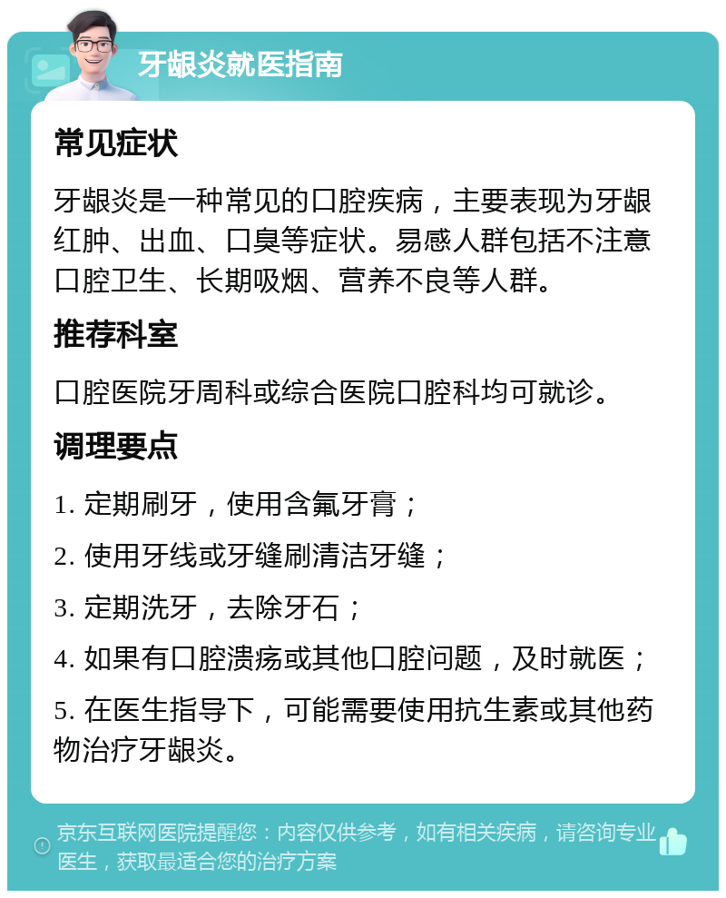 牙龈炎就医指南 常见症状 牙龈炎是一种常见的口腔疾病，主要表现为牙龈红肿、出血、口臭等症状。易感人群包括不注意口腔卫生、长期吸烟、营养不良等人群。 推荐科室 口腔医院牙周科或综合医院口腔科均可就诊。 调理要点 1. 定期刷牙，使用含氟牙膏； 2. 使用牙线或牙缝刷清洁牙缝； 3. 定期洗牙，去除牙石； 4. 如果有口腔溃疡或其他口腔问题，及时就医； 5. 在医生指导下，可能需要使用抗生素或其他药物治疗牙龈炎。