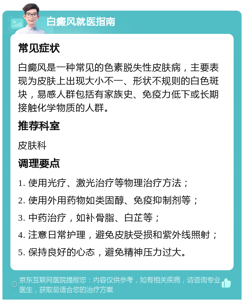 白癜风就医指南 常见症状 白癜风是一种常见的色素脱失性皮肤病，主要表现为皮肤上出现大小不一、形状不规则的白色斑块，易感人群包括有家族史、免疫力低下或长期接触化学物质的人群。 推荐科室 皮肤科 调理要点 1. 使用光疗、激光治疗等物理治疗方法； 2. 使用外用药物如类固醇、免疫抑制剂等； 3. 中药治疗，如补骨脂、白芷等； 4. 注意日常护理，避免皮肤受损和紫外线照射； 5. 保持良好的心态，避免精神压力过大。