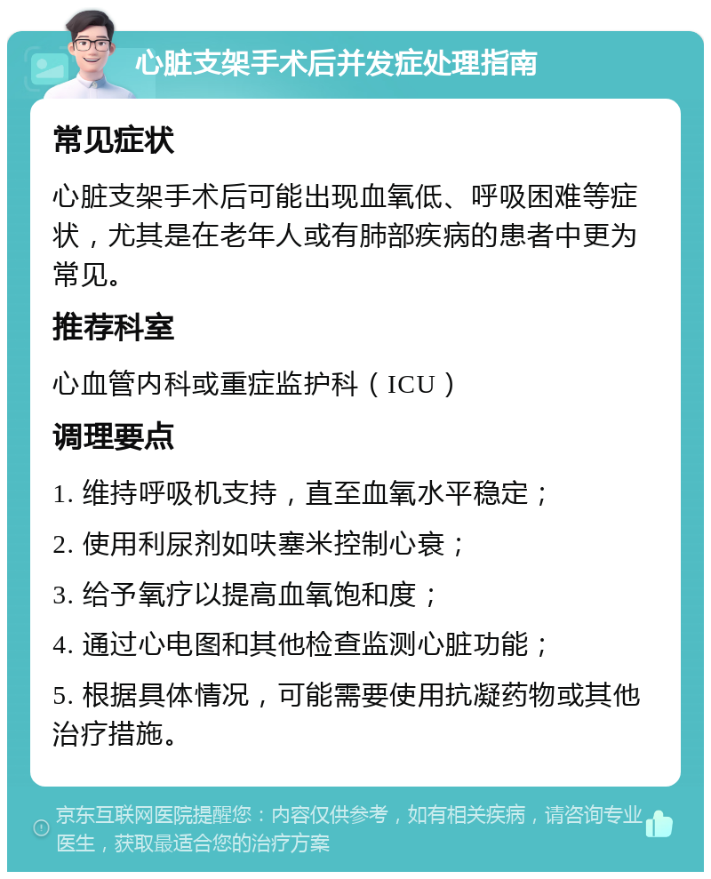 心脏支架手术后并发症处理指南 常见症状 心脏支架手术后可能出现血氧低、呼吸困难等症状，尤其是在老年人或有肺部疾病的患者中更为常见。 推荐科室 心血管内科或重症监护科（ICU） 调理要点 1. 维持呼吸机支持，直至血氧水平稳定； 2. 使用利尿剂如呋塞米控制心衰； 3. 给予氧疗以提高血氧饱和度； 4. 通过心电图和其他检查监测心脏功能； 5. 根据具体情况，可能需要使用抗凝药物或其他治疗措施。