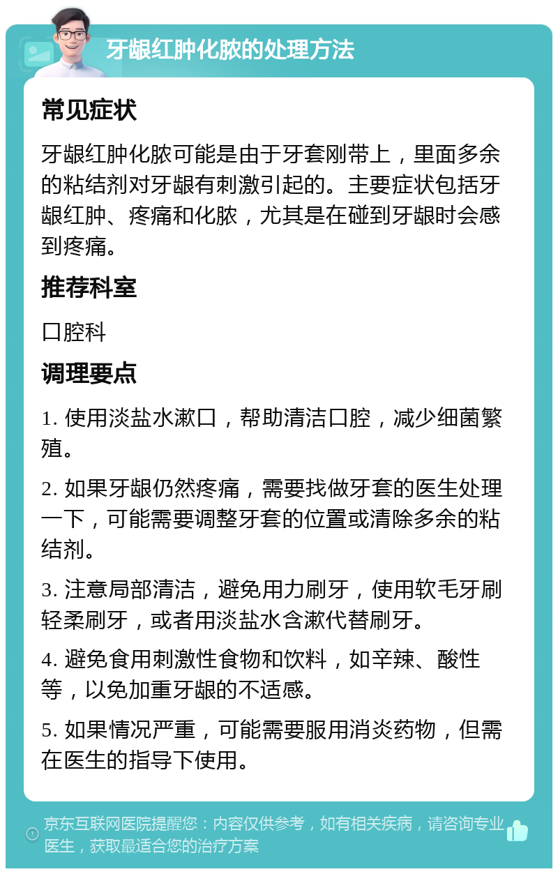 牙龈红肿化脓的处理方法 常见症状 牙龈红肿化脓可能是由于牙套刚带上，里面多余的粘结剂对牙龈有刺激引起的。主要症状包括牙龈红肿、疼痛和化脓，尤其是在碰到牙龈时会感到疼痛。 推荐科室 口腔科 调理要点 1. 使用淡盐水漱口，帮助清洁口腔，减少细菌繁殖。 2. 如果牙龈仍然疼痛，需要找做牙套的医生处理一下，可能需要调整牙套的位置或清除多余的粘结剂。 3. 注意局部清洁，避免用力刷牙，使用软毛牙刷轻柔刷牙，或者用淡盐水含漱代替刷牙。 4. 避免食用刺激性食物和饮料，如辛辣、酸性等，以免加重牙龈的不适感。 5. 如果情况严重，可能需要服用消炎药物，但需在医生的指导下使用。