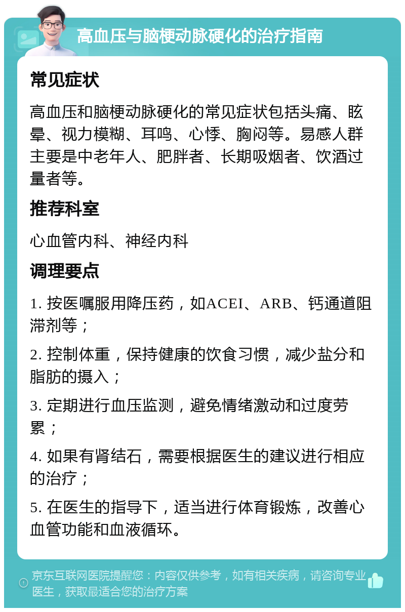 高血压与脑梗动脉硬化的治疗指南 常见症状 高血压和脑梗动脉硬化的常见症状包括头痛、眩晕、视力模糊、耳鸣、心悸、胸闷等。易感人群主要是中老年人、肥胖者、长期吸烟者、饮酒过量者等。 推荐科室 心血管内科、神经内科 调理要点 1. 按医嘱服用降压药，如ACEI、ARB、钙通道阻滞剂等； 2. 控制体重，保持健康的饮食习惯，减少盐分和脂肪的摄入； 3. 定期进行血压监测，避免情绪激动和过度劳累； 4. 如果有肾结石，需要根据医生的建议进行相应的治疗； 5. 在医生的指导下，适当进行体育锻炼，改善心血管功能和血液循环。