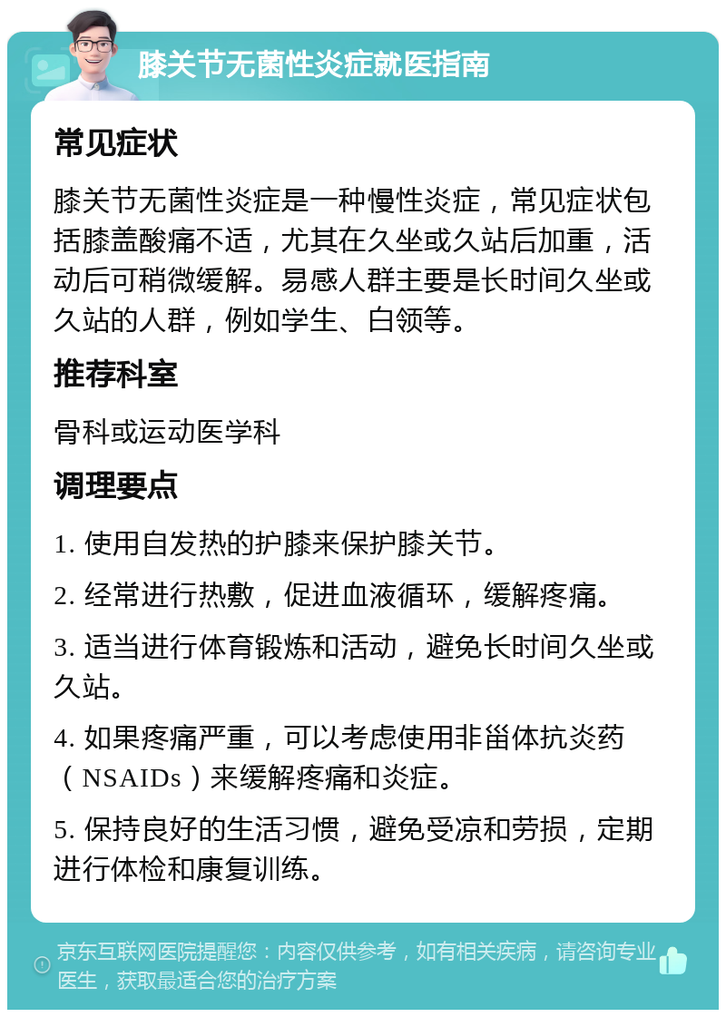 膝关节无菌性炎症就医指南 常见症状 膝关节无菌性炎症是一种慢性炎症，常见症状包括膝盖酸痛不适，尤其在久坐或久站后加重，活动后可稍微缓解。易感人群主要是长时间久坐或久站的人群，例如学生、白领等。 推荐科室 骨科或运动医学科 调理要点 1. 使用自发热的护膝来保护膝关节。 2. 经常进行热敷，促进血液循环，缓解疼痛。 3. 适当进行体育锻炼和活动，避免长时间久坐或久站。 4. 如果疼痛严重，可以考虑使用非甾体抗炎药（NSAIDs）来缓解疼痛和炎症。 5. 保持良好的生活习惯，避免受凉和劳损，定期进行体检和康复训练。