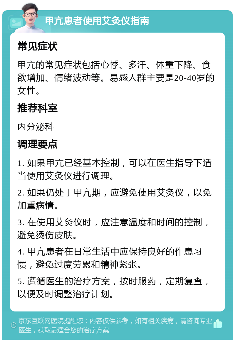 甲亢患者使用艾灸仪指南 常见症状 甲亢的常见症状包括心悸、多汗、体重下降、食欲增加、情绪波动等。易感人群主要是20-40岁的女性。 推荐科室 内分泌科 调理要点 1. 如果甲亢已经基本控制，可以在医生指导下适当使用艾灸仪进行调理。 2. 如果仍处于甲亢期，应避免使用艾灸仪，以免加重病情。 3. 在使用艾灸仪时，应注意温度和时间的控制，避免烫伤皮肤。 4. 甲亢患者在日常生活中应保持良好的作息习惯，避免过度劳累和精神紧张。 5. 遵循医生的治疗方案，按时服药，定期复查，以便及时调整治疗计划。