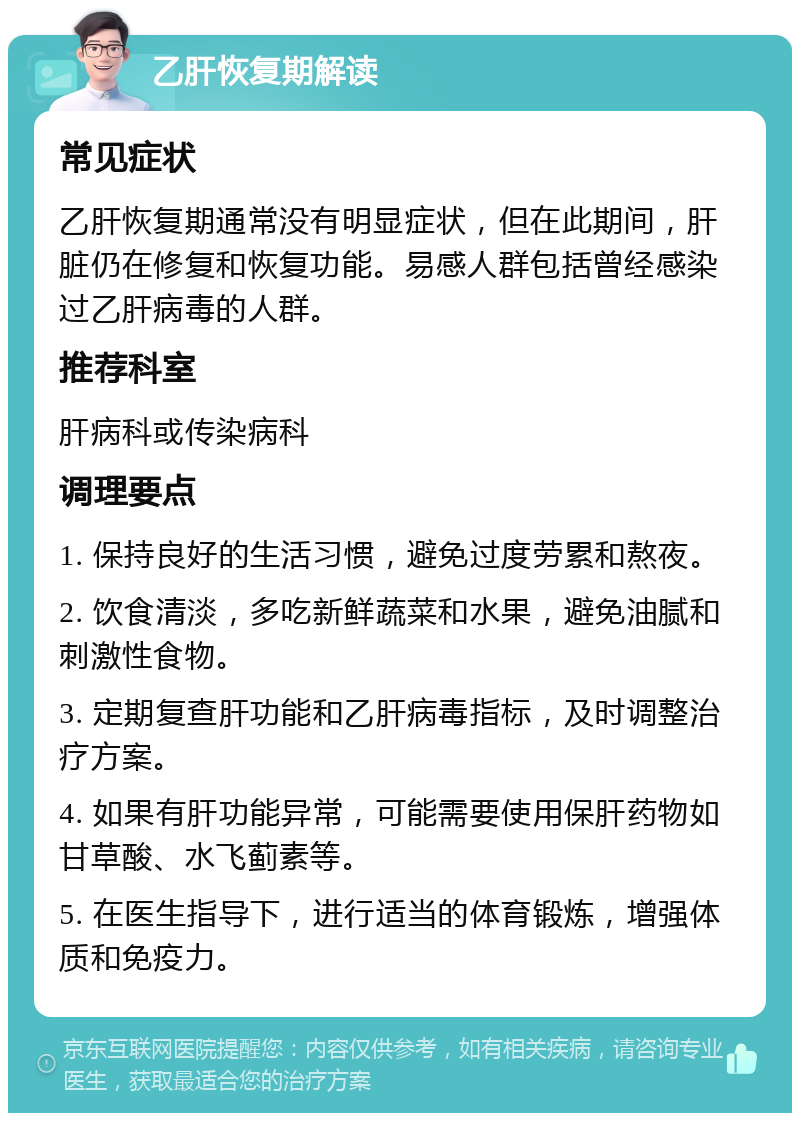 乙肝恢复期解读 常见症状 乙肝恢复期通常没有明显症状，但在此期间，肝脏仍在修复和恢复功能。易感人群包括曾经感染过乙肝病毒的人群。 推荐科室 肝病科或传染病科 调理要点 1. 保持良好的生活习惯，避免过度劳累和熬夜。 2. 饮食清淡，多吃新鲜蔬菜和水果，避免油腻和刺激性食物。 3. 定期复查肝功能和乙肝病毒指标，及时调整治疗方案。 4. 如果有肝功能异常，可能需要使用保肝药物如甘草酸、水飞蓟素等。 5. 在医生指导下，进行适当的体育锻炼，增强体质和免疫力。