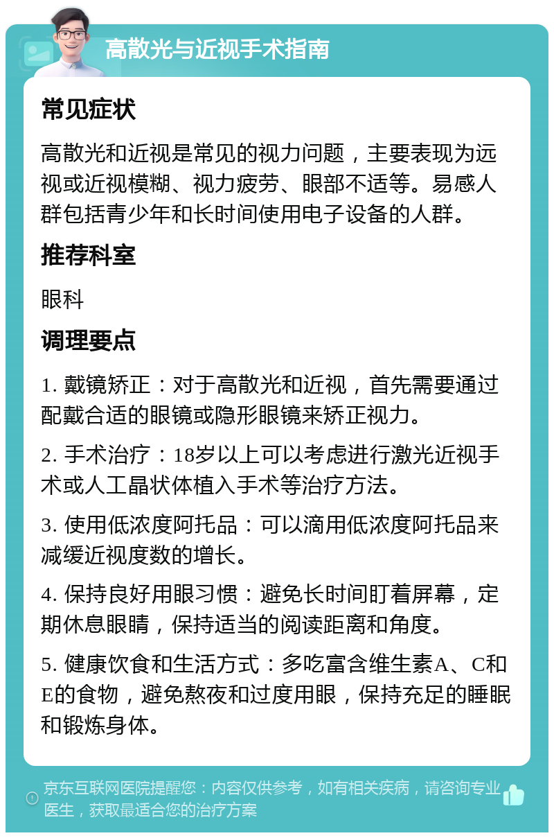 高散光与近视手术指南 常见症状 高散光和近视是常见的视力问题，主要表现为远视或近视模糊、视力疲劳、眼部不适等。易感人群包括青少年和长时间使用电子设备的人群。 推荐科室 眼科 调理要点 1. 戴镜矫正：对于高散光和近视，首先需要通过配戴合适的眼镜或隐形眼镜来矫正视力。 2. 手术治疗：18岁以上可以考虑进行激光近视手术或人工晶状体植入手术等治疗方法。 3. 使用低浓度阿托品：可以滴用低浓度阿托品来减缓近视度数的增长。 4. 保持良好用眼习惯：避免长时间盯着屏幕，定期休息眼睛，保持适当的阅读距离和角度。 5. 健康饮食和生活方式：多吃富含维生素A、C和E的食物，避免熬夜和过度用眼，保持充足的睡眠和锻炼身体。