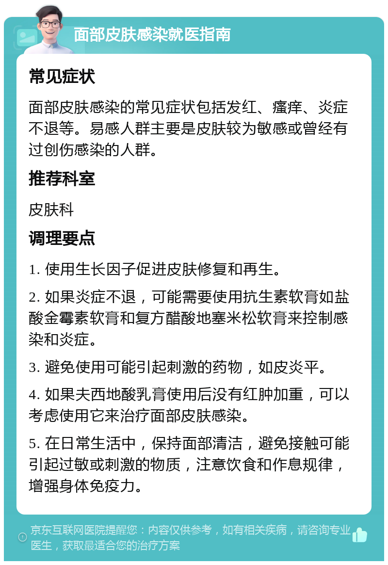 面部皮肤感染就医指南 常见症状 面部皮肤感染的常见症状包括发红、瘙痒、炎症不退等。易感人群主要是皮肤较为敏感或曾经有过创伤感染的人群。 推荐科室 皮肤科 调理要点 1. 使用生长因子促进皮肤修复和再生。 2. 如果炎症不退，可能需要使用抗生素软膏如盐酸金霉素软膏和复方醋酸地塞米松软膏来控制感染和炎症。 3. 避免使用可能引起刺激的药物，如皮炎平。 4. 如果夫西地酸乳膏使用后没有红肿加重，可以考虑使用它来治疗面部皮肤感染。 5. 在日常生活中，保持面部清洁，避免接触可能引起过敏或刺激的物质，注意饮食和作息规律，增强身体免疫力。