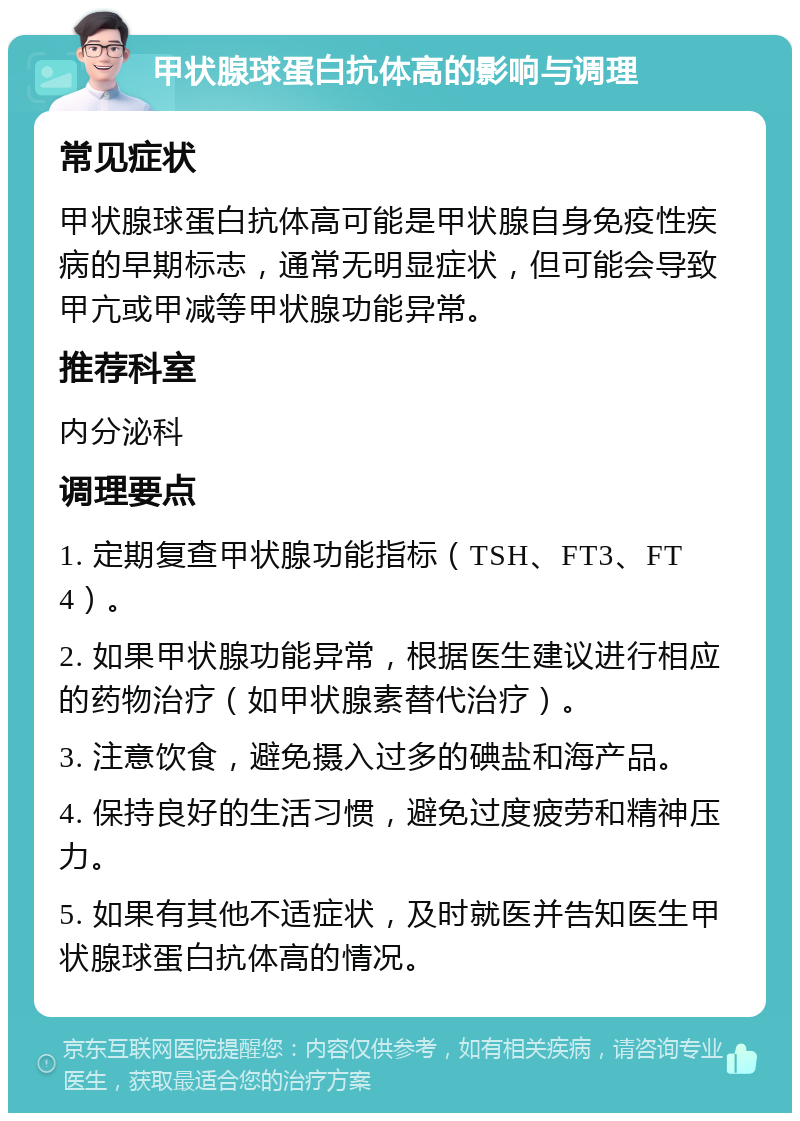 甲状腺球蛋白抗体高的影响与调理 常见症状 甲状腺球蛋白抗体高可能是甲状腺自身免疫性疾病的早期标志，通常无明显症状，但可能会导致甲亢或甲减等甲状腺功能异常。 推荐科室 内分泌科 调理要点 1. 定期复查甲状腺功能指标（TSH、FT3、FT4）。 2. 如果甲状腺功能异常，根据医生建议进行相应的药物治疗（如甲状腺素替代治疗）。 3. 注意饮食，避免摄入过多的碘盐和海产品。 4. 保持良好的生活习惯，避免过度疲劳和精神压力。 5. 如果有其他不适症状，及时就医并告知医生甲状腺球蛋白抗体高的情况。