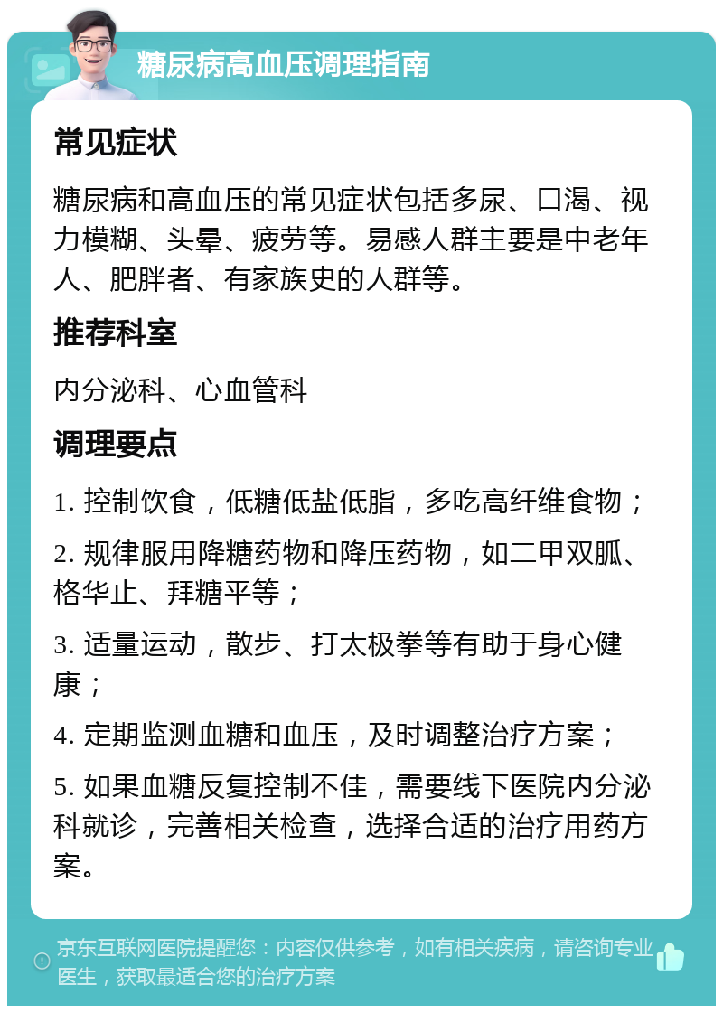 糖尿病高血压调理指南 常见症状 糖尿病和高血压的常见症状包括多尿、口渴、视力模糊、头晕、疲劳等。易感人群主要是中老年人、肥胖者、有家族史的人群等。 推荐科室 内分泌科、心血管科 调理要点 1. 控制饮食，低糖低盐低脂，多吃高纤维食物； 2. 规律服用降糖药物和降压药物，如二甲双胍、格华止、拜糖平等； 3. 适量运动，散步、打太极拳等有助于身心健康； 4. 定期监测血糖和血压，及时调整治疗方案； 5. 如果血糖反复控制不佳，需要线下医院内分泌科就诊，完善相关检查，选择合适的治疗用药方案。