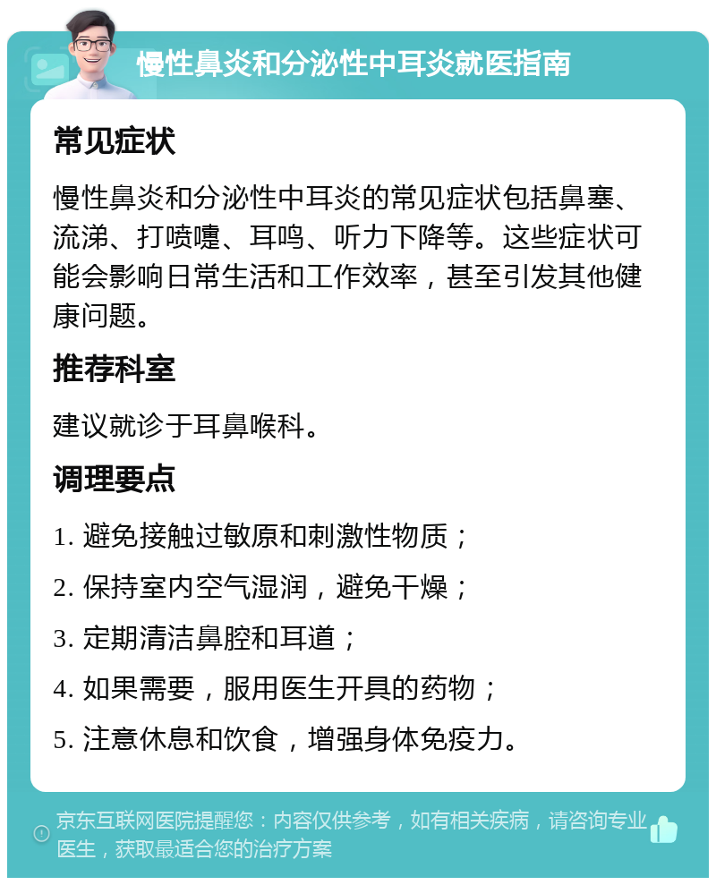 慢性鼻炎和分泌性中耳炎就医指南 常见症状 慢性鼻炎和分泌性中耳炎的常见症状包括鼻塞、流涕、打喷嚏、耳鸣、听力下降等。这些症状可能会影响日常生活和工作效率，甚至引发其他健康问题。 推荐科室 建议就诊于耳鼻喉科。 调理要点 1. 避免接触过敏原和刺激性物质； 2. 保持室内空气湿润，避免干燥； 3. 定期清洁鼻腔和耳道； 4. 如果需要，服用医生开具的药物； 5. 注意休息和饮食，增强身体免疫力。