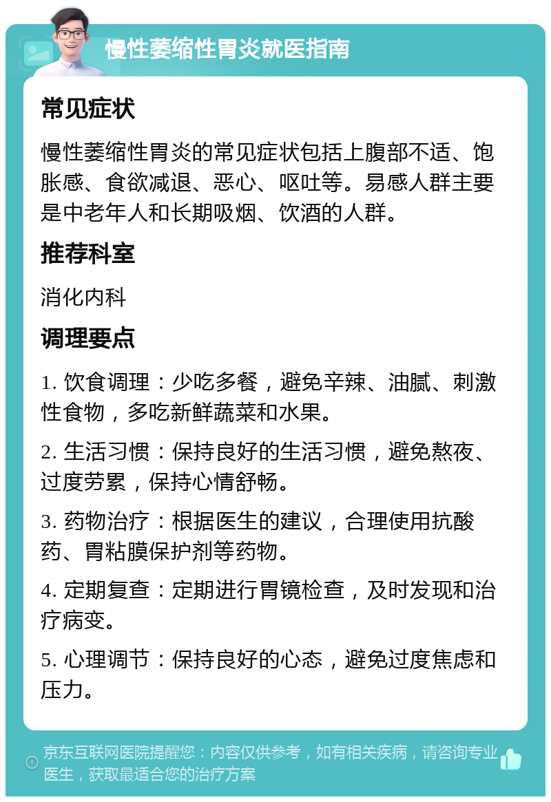 慢性萎缩性胃炎就医指南 常见症状 慢性萎缩性胃炎的常见症状包括上腹部不适、饱胀感、食欲减退、恶心、呕吐等。易感人群主要是中老年人和长期吸烟、饮酒的人群。 推荐科室 消化内科 调理要点 1. 饮食调理：少吃多餐，避免辛辣、油腻、刺激性食物，多吃新鲜蔬菜和水果。 2. 生活习惯：保持良好的生活习惯，避免熬夜、过度劳累，保持心情舒畅。 3. 药物治疗：根据医生的建议，合理使用抗酸药、胃粘膜保护剂等药物。 4. 定期复查：定期进行胃镜检查，及时发现和治疗病变。 5. 心理调节：保持良好的心态，避免过度焦虑和压力。