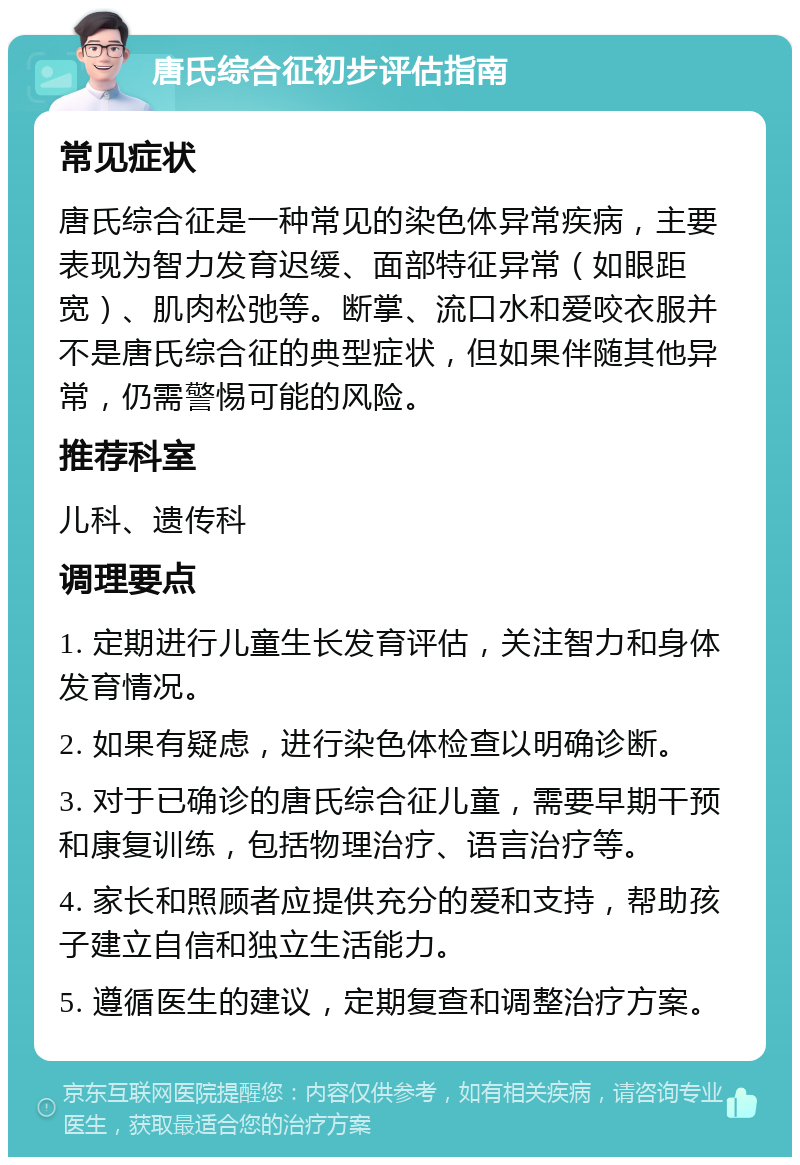 唐氏综合征初步评估指南 常见症状 唐氏综合征是一种常见的染色体异常疾病，主要表现为智力发育迟缓、面部特征异常（如眼距宽）、肌肉松弛等。断掌、流口水和爱咬衣服并不是唐氏综合征的典型症状，但如果伴随其他异常，仍需警惕可能的风险。 推荐科室 儿科、遗传科 调理要点 1. 定期进行儿童生长发育评估，关注智力和身体发育情况。 2. 如果有疑虑，进行染色体检查以明确诊断。 3. 对于已确诊的唐氏综合征儿童，需要早期干预和康复训练，包括物理治疗、语言治疗等。 4. 家长和照顾者应提供充分的爱和支持，帮助孩子建立自信和独立生活能力。 5. 遵循医生的建议，定期复查和调整治疗方案。