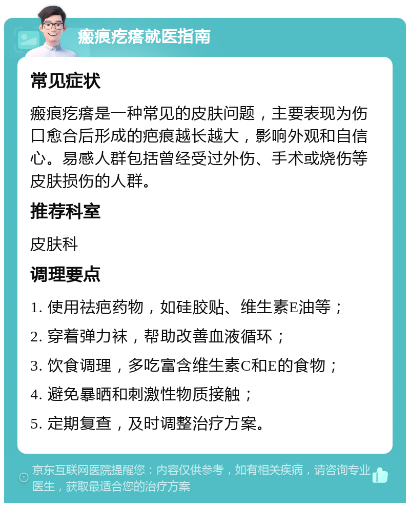 瘢痕疙瘩就医指南 常见症状 瘢痕疙瘩是一种常见的皮肤问题，主要表现为伤口愈合后形成的疤痕越长越大，影响外观和自信心。易感人群包括曾经受过外伤、手术或烧伤等皮肤损伤的人群。 推荐科室 皮肤科 调理要点 1. 使用祛疤药物，如硅胶贴、维生素E油等； 2. 穿着弹力袜，帮助改善血液循环； 3. 饮食调理，多吃富含维生素C和E的食物； 4. 避免暴晒和刺激性物质接触； 5. 定期复查，及时调整治疗方案。