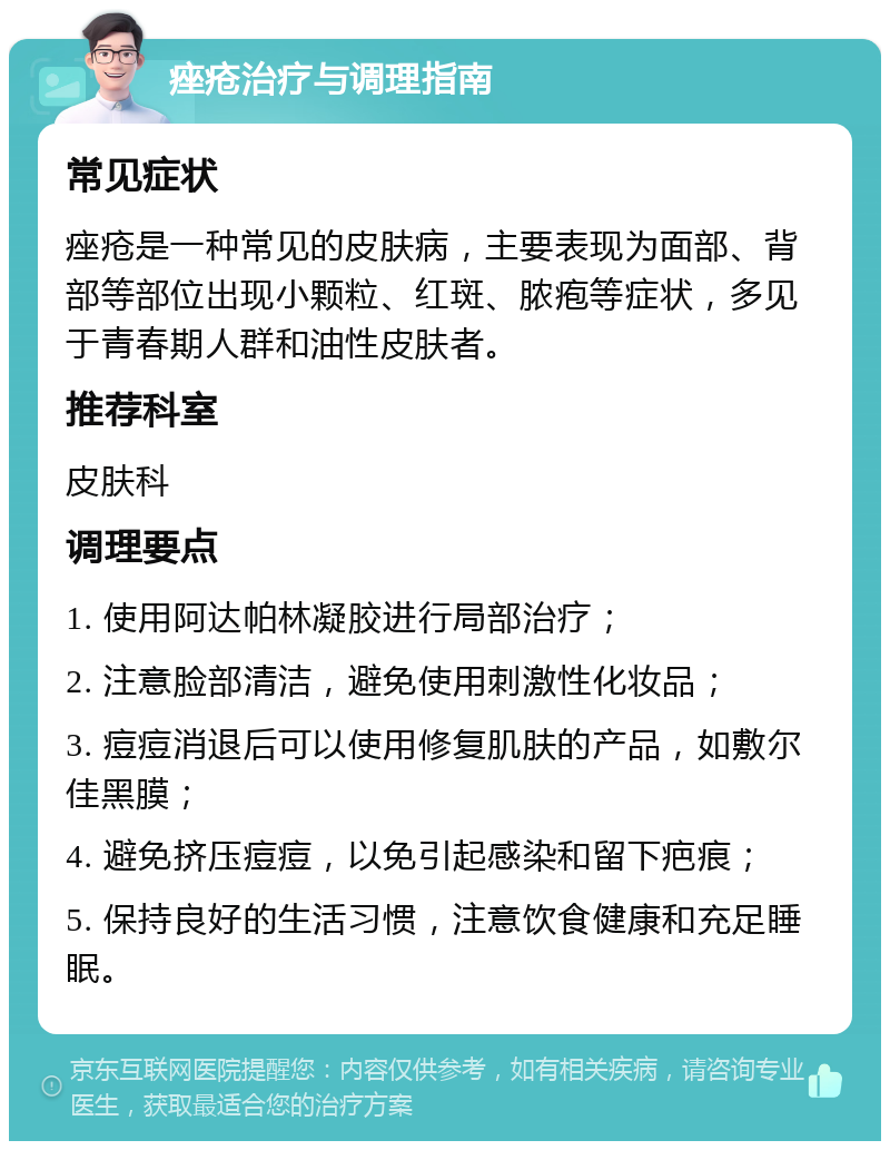 痤疮治疗与调理指南 常见症状 痤疮是一种常见的皮肤病，主要表现为面部、背部等部位出现小颗粒、红斑、脓疱等症状，多见于青春期人群和油性皮肤者。 推荐科室 皮肤科 调理要点 1. 使用阿达帕林凝胶进行局部治疗； 2. 注意脸部清洁，避免使用刺激性化妆品； 3. 痘痘消退后可以使用修复肌肤的产品，如敷尔佳黑膜； 4. 避免挤压痘痘，以免引起感染和留下疤痕； 5. 保持良好的生活习惯，注意饮食健康和充足睡眠。