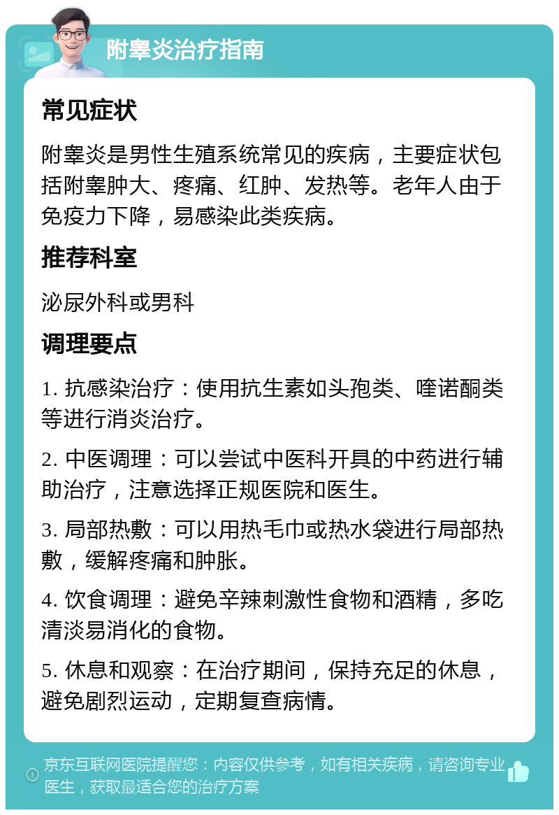 附睾炎治疗指南 常见症状 附睾炎是男性生殖系统常见的疾病，主要症状包括附睾肿大、疼痛、红肿、发热等。老年人由于免疫力下降，易感染此类疾病。 推荐科室 泌尿外科或男科 调理要点 1. 抗感染治疗：使用抗生素如头孢类、喹诺酮类等进行消炎治疗。 2. 中医调理：可以尝试中医科开具的中药进行辅助治疗，注意选择正规医院和医生。 3. 局部热敷：可以用热毛巾或热水袋进行局部热敷，缓解疼痛和肿胀。 4. 饮食调理：避免辛辣刺激性食物和酒精，多吃清淡易消化的食物。 5. 休息和观察：在治疗期间，保持充足的休息，避免剧烈运动，定期复查病情。