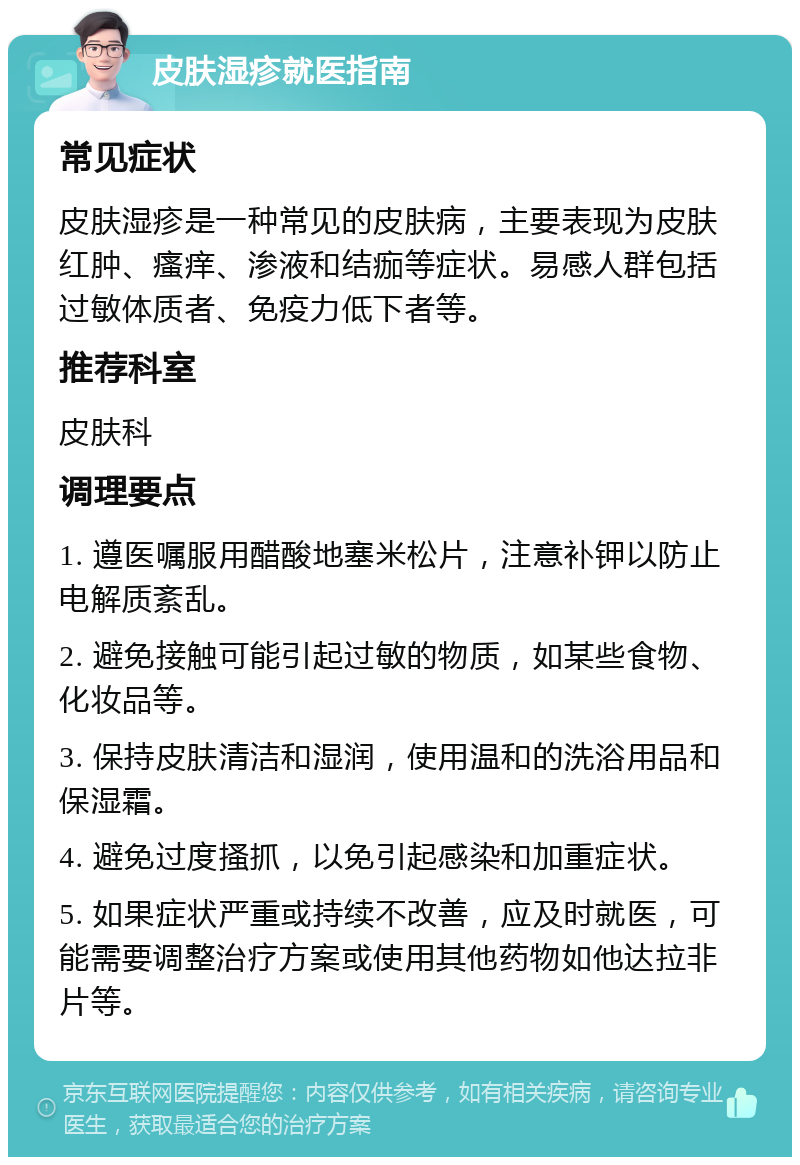 皮肤湿疹就医指南 常见症状 皮肤湿疹是一种常见的皮肤病，主要表现为皮肤红肿、瘙痒、渗液和结痂等症状。易感人群包括过敏体质者、免疫力低下者等。 推荐科室 皮肤科 调理要点 1. 遵医嘱服用醋酸地塞米松片，注意补钾以防止电解质紊乱。 2. 避免接触可能引起过敏的物质，如某些食物、化妆品等。 3. 保持皮肤清洁和湿润，使用温和的洗浴用品和保湿霜。 4. 避免过度搔抓，以免引起感染和加重症状。 5. 如果症状严重或持续不改善，应及时就医，可能需要调整治疗方案或使用其他药物如他达拉非片等。