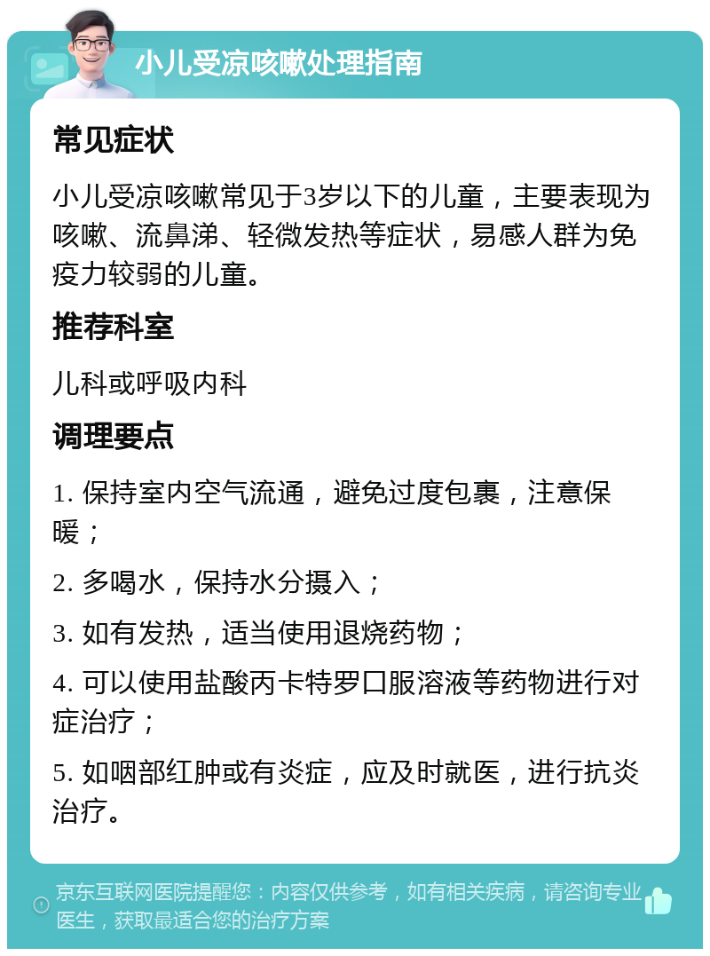 小儿受凉咳嗽处理指南 常见症状 小儿受凉咳嗽常见于3岁以下的儿童，主要表现为咳嗽、流鼻涕、轻微发热等症状，易感人群为免疫力较弱的儿童。 推荐科室 儿科或呼吸内科 调理要点 1. 保持室内空气流通，避免过度包裹，注意保暖； 2. 多喝水，保持水分摄入； 3. 如有发热，适当使用退烧药物； 4. 可以使用盐酸丙卡特罗口服溶液等药物进行对症治疗； 5. 如咽部红肿或有炎症，应及时就医，进行抗炎治疗。