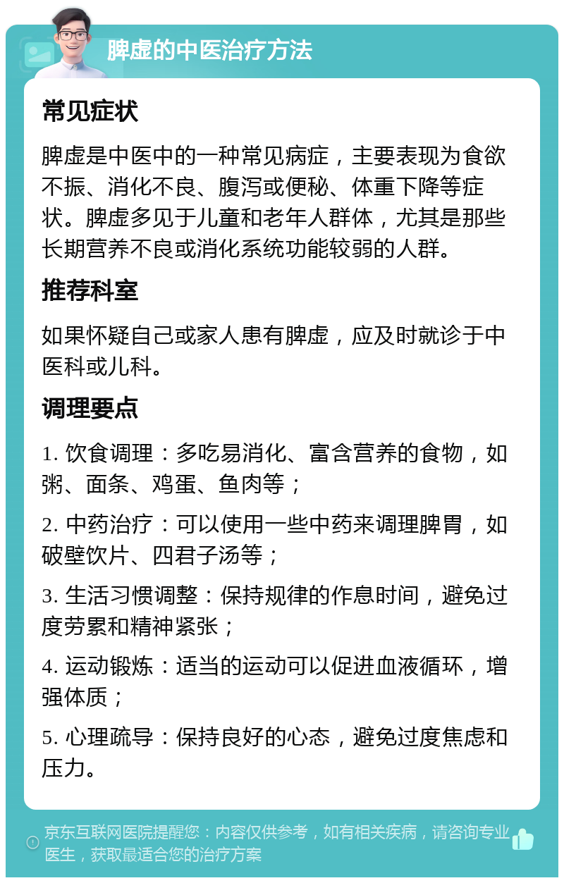 脾虚的中医治疗方法 常见症状 脾虚是中医中的一种常见病症，主要表现为食欲不振、消化不良、腹泻或便秘、体重下降等症状。脾虚多见于儿童和老年人群体，尤其是那些长期营养不良或消化系统功能较弱的人群。 推荐科室 如果怀疑自己或家人患有脾虚，应及时就诊于中医科或儿科。 调理要点 1. 饮食调理：多吃易消化、富含营养的食物，如粥、面条、鸡蛋、鱼肉等； 2. 中药治疗：可以使用一些中药来调理脾胃，如破壁饮片、四君子汤等； 3. 生活习惯调整：保持规律的作息时间，避免过度劳累和精神紧张； 4. 运动锻炼：适当的运动可以促进血液循环，增强体质； 5. 心理疏导：保持良好的心态，避免过度焦虑和压力。