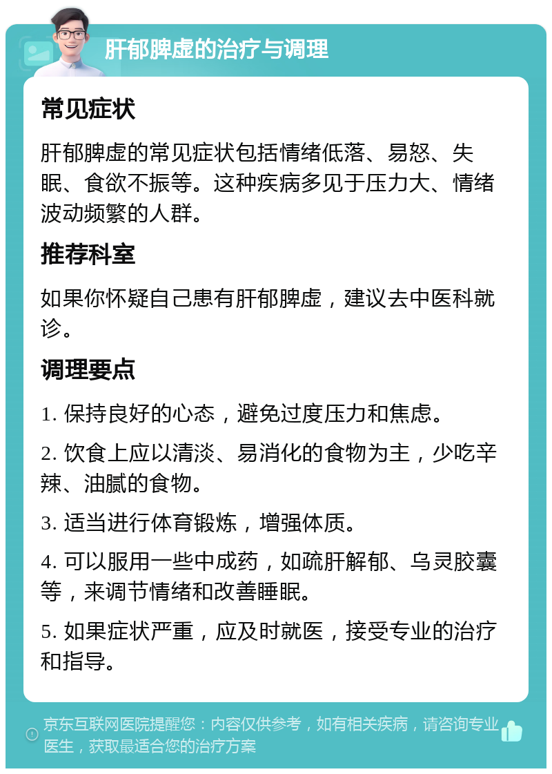 肝郁脾虚的治疗与调理 常见症状 肝郁脾虚的常见症状包括情绪低落、易怒、失眠、食欲不振等。这种疾病多见于压力大、情绪波动频繁的人群。 推荐科室 如果你怀疑自己患有肝郁脾虚，建议去中医科就诊。 调理要点 1. 保持良好的心态，避免过度压力和焦虑。 2. 饮食上应以清淡、易消化的食物为主，少吃辛辣、油腻的食物。 3. 适当进行体育锻炼，增强体质。 4. 可以服用一些中成药，如疏肝解郁、乌灵胶囊等，来调节情绪和改善睡眠。 5. 如果症状严重，应及时就医，接受专业的治疗和指导。