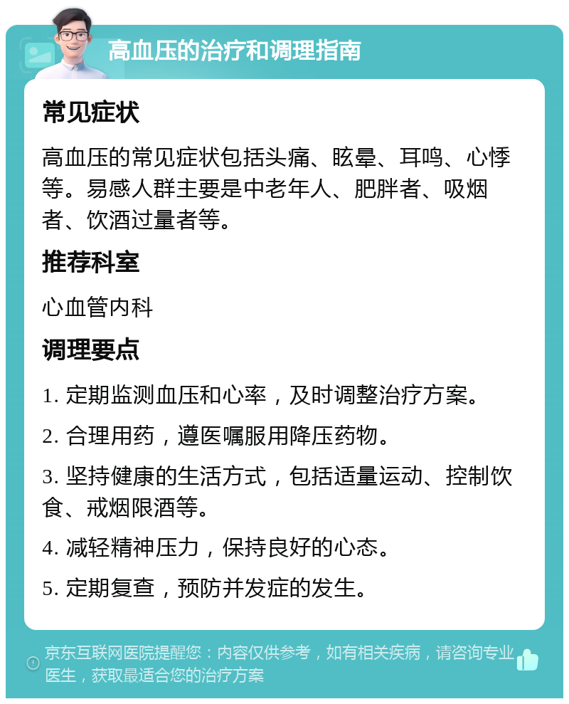 高血压的治疗和调理指南 常见症状 高血压的常见症状包括头痛、眩晕、耳鸣、心悸等。易感人群主要是中老年人、肥胖者、吸烟者、饮酒过量者等。 推荐科室 心血管内科 调理要点 1. 定期监测血压和心率，及时调整治疗方案。 2. 合理用药，遵医嘱服用降压药物。 3. 坚持健康的生活方式，包括适量运动、控制饮食、戒烟限酒等。 4. 减轻精神压力，保持良好的心态。 5. 定期复查，预防并发症的发生。