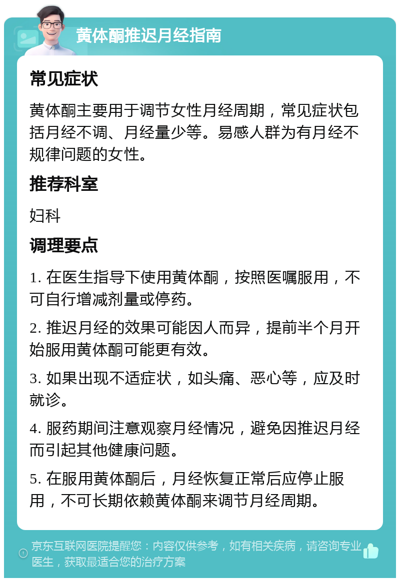 黄体酮推迟月经指南 常见症状 黄体酮主要用于调节女性月经周期，常见症状包括月经不调、月经量少等。易感人群为有月经不规律问题的女性。 推荐科室 妇科 调理要点 1. 在医生指导下使用黄体酮，按照医嘱服用，不可自行增减剂量或停药。 2. 推迟月经的效果可能因人而异，提前半个月开始服用黄体酮可能更有效。 3. 如果出现不适症状，如头痛、恶心等，应及时就诊。 4. 服药期间注意观察月经情况，避免因推迟月经而引起其他健康问题。 5. 在服用黄体酮后，月经恢复正常后应停止服用，不可长期依赖黄体酮来调节月经周期。