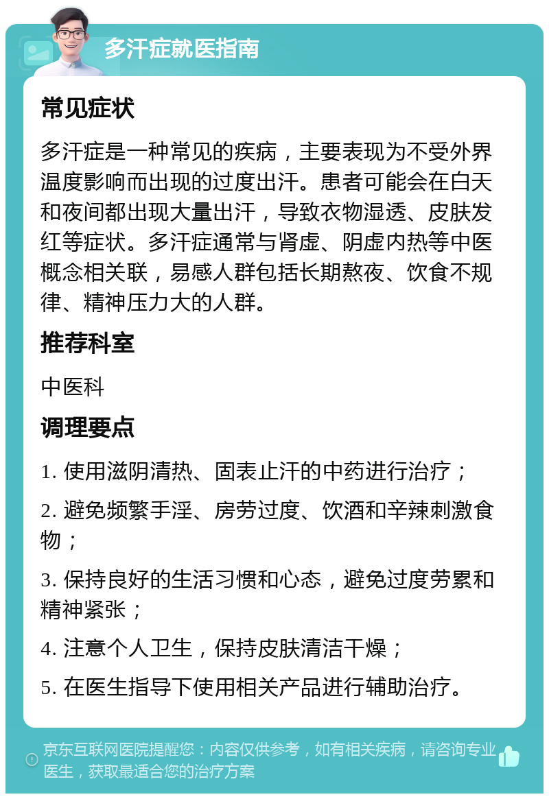 多汗症就医指南 常见症状 多汗症是一种常见的疾病，主要表现为不受外界温度影响而出现的过度出汗。患者可能会在白天和夜间都出现大量出汗，导致衣物湿透、皮肤发红等症状。多汗症通常与肾虚、阴虚内热等中医概念相关联，易感人群包括长期熬夜、饮食不规律、精神压力大的人群。 推荐科室 中医科 调理要点 1. 使用滋阴清热、固表止汗的中药进行治疗； 2. 避免频繁手淫、房劳过度、饮酒和辛辣刺激食物； 3. 保持良好的生活习惯和心态，避免过度劳累和精神紧张； 4. 注意个人卫生，保持皮肤清洁干燥； 5. 在医生指导下使用相关产品进行辅助治疗。