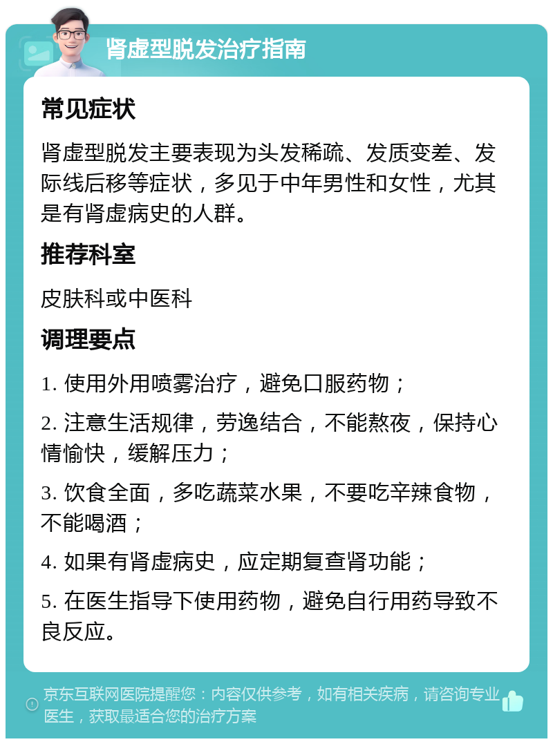 肾虚型脱发治疗指南 常见症状 肾虚型脱发主要表现为头发稀疏、发质变差、发际线后移等症状，多见于中年男性和女性，尤其是有肾虚病史的人群。 推荐科室 皮肤科或中医科 调理要点 1. 使用外用喷雾治疗，避免口服药物； 2. 注意生活规律，劳逸结合，不能熬夜，保持心情愉快，缓解压力； 3. 饮食全面，多吃蔬菜水果，不要吃辛辣食物，不能喝酒； 4. 如果有肾虚病史，应定期复查肾功能； 5. 在医生指导下使用药物，避免自行用药导致不良反应。