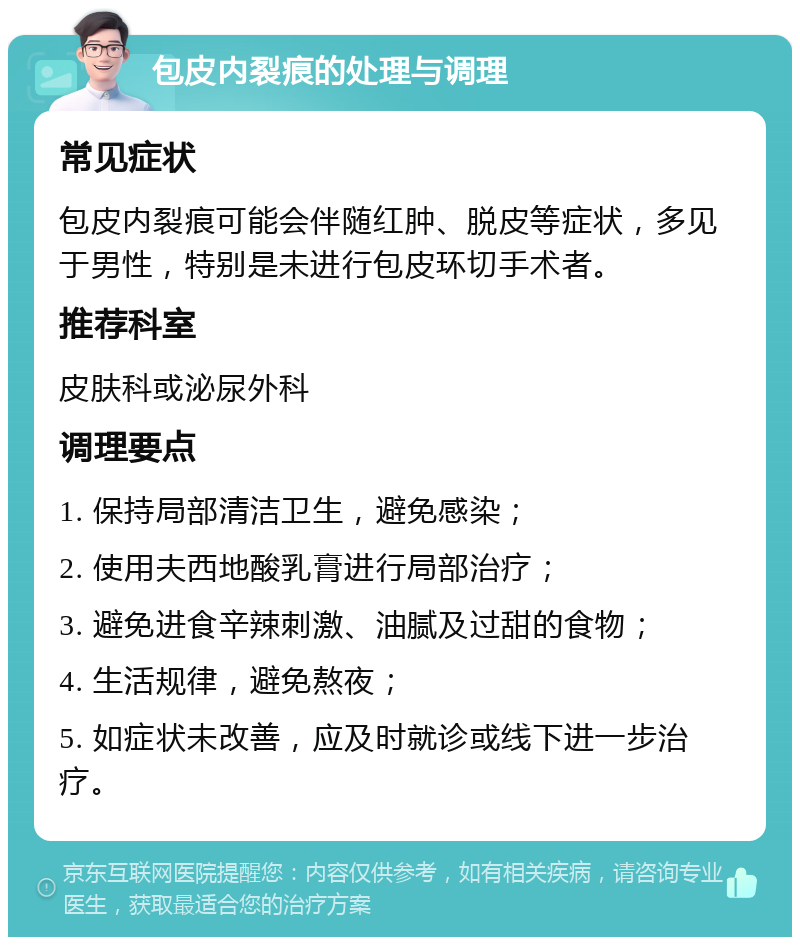 包皮内裂痕的处理与调理 常见症状 包皮内裂痕可能会伴随红肿、脱皮等症状，多见于男性，特别是未进行包皮环切手术者。 推荐科室 皮肤科或泌尿外科 调理要点 1. 保持局部清洁卫生，避免感染； 2. 使用夫西地酸乳膏进行局部治疗； 3. 避免进食辛辣刺激、油腻及过甜的食物； 4. 生活规律，避免熬夜； 5. 如症状未改善，应及时就诊或线下进一步治疗。